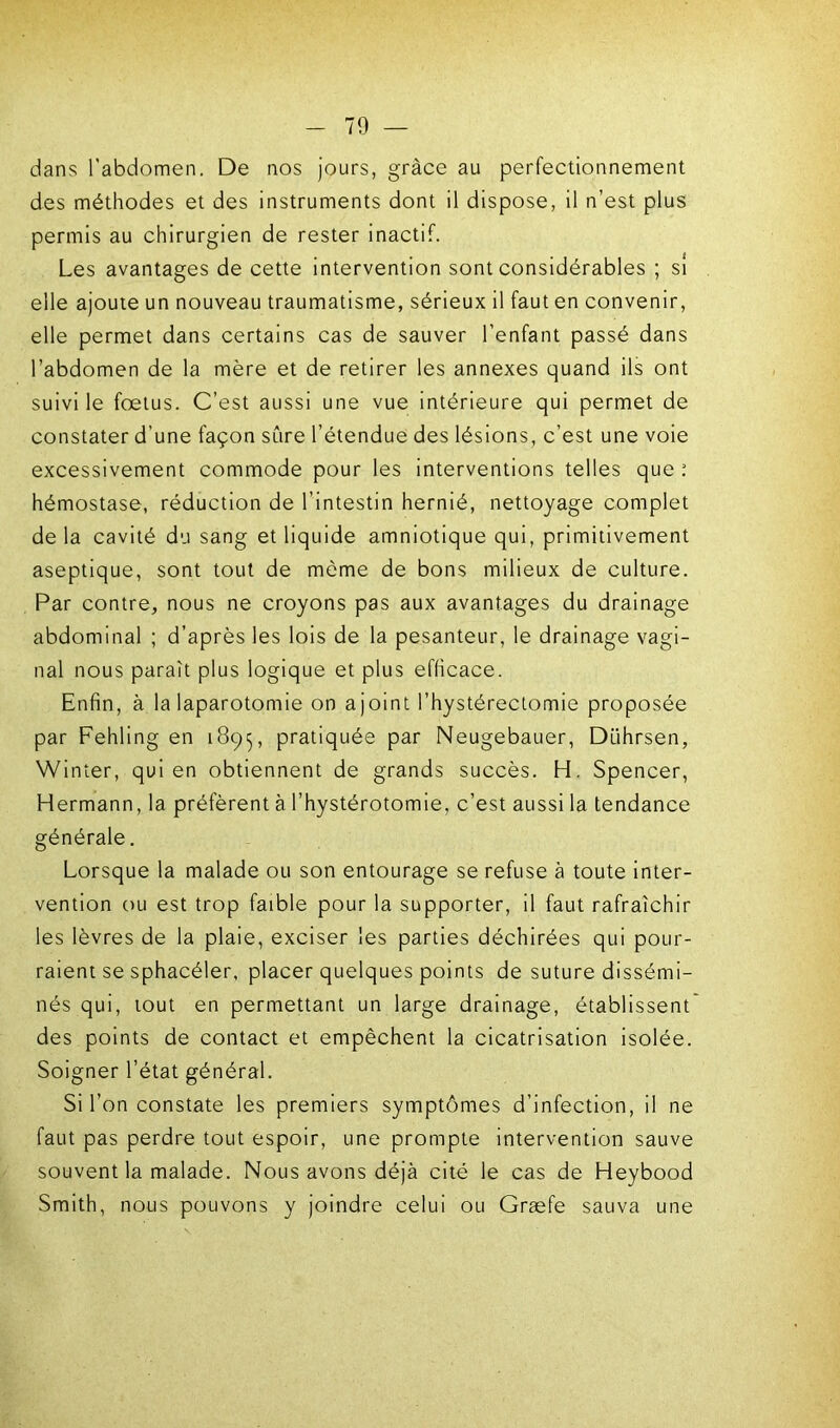dans l'abdomen. De nos jours, grâce au perfectionnement des méthodes et des instruments dont il dispose, il n’est plus permis au chirurgien de rester inactif. Les avantages de cette intervention sont considérables ; si elle ajoute un nouveau traumatisme, sérieux il faut en convenir, elle permet dans certains cas de sauver l’enfant passé dans l’abdomen de la mère et de retirer les annexes quand ils ont suivi le foetus. C’est aussi une vue intérieure qui permet de constater d’une façon sûre l’étendue des lésions, c’est une voie excessivement commode pour les interventions telles que : hémostase, réduction de l’intestin hernié, nettoyage complet de la cavité du sang et liquide amniotique qui, primitivement aseptique, sont tout de môme de bons milieux de culture. Par contre, nous ne croyons pas aux avantages du drainage abdominal ; d’après les lois de la pesanteur, le drainage vagi- nal nous paraît plus logique et plus efficace. Enfin, à la laparotomie on ajoint l’hystérectomie proposée par Fehling en 1895, pratiquée par Neugebauer, Dührsen, Winter, qui en obtiennent de grands succès. H. Spencer, Hermann, la préfèrent à l’hystérotomie, c’est aussi la tendance générale. Lorsque la malade ou son entourage se refuse à toute inter- vention ou est trop faible pour la supporter, il faut rafraîchir les lèvres de la plaie, exciser les parties déchirées qui pour- raient se sphacéler, placer quelques points de suture dissémi- nés qui, tout en permettant un large drainage, établissent des points de contact et empêchent la cicatrisation isolée. Soigner l’état général. Si l’on constate les premiers symptômes d’infection, il ne faut pas perdre tout espoir, une prompte intervention sauve souvent la malade. Nous avons déjà cité le cas de Heybood Smith, nous pouvons y joindre celui ou Græfe sauva une