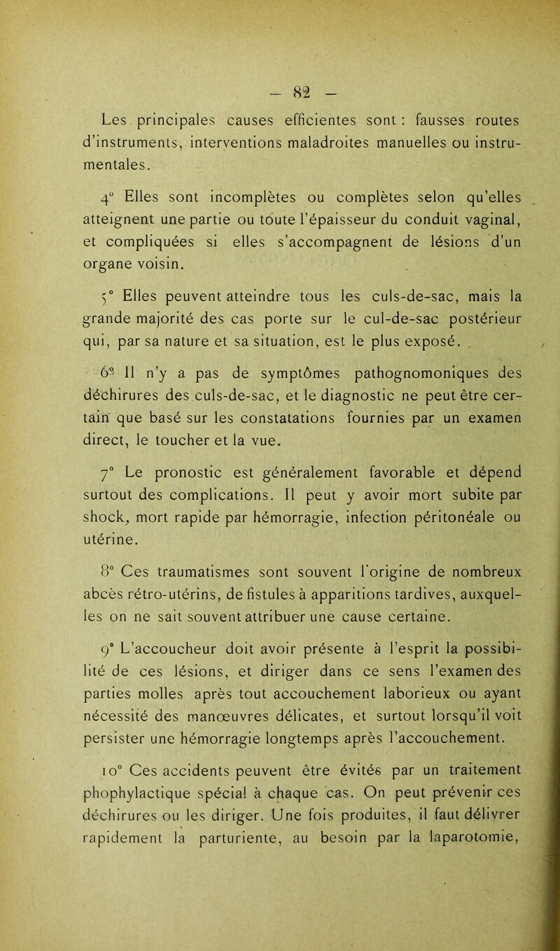 Les principales causes efficientes sont : fausses routes d’instruments, interventions maladroites manuelles ou instru- mentales. 4° Elles sont incomplètes ou complètes selon qu’elles atteignent une partie ou toute l’épaisseur du conduit vaginal, et compliquées si elles s’accompagnent de lésions d’un organe voisin. 5° Elles peuvent atteindre tous les culs-de-sac, mais la grande majorité des cas porte sur le cul-de-sac postérieur qui, par sa nature et sa situation, est le plus exposé. 6° 11 n’y a pas de symptômes pathognomoniques des déchirures des culs-de-sac, et le diagnostic ne peut être cer- tain que basé sur les constatations fournies par un examen direct, le toucher et la vue. 7° Le pronostic est généralement favorable et dépend surtout des complications. Il peut y avoir mort subite par shock, mort rapide par hémorragie, infection péritonéale ou utérine. 8° Ces traumatismes sont souvent l'origine de nombreux abcès rétro-utérins, de fistules à apparitions tardives, auxquel- les on ne sait souvent attribuer une cause certaine. 9° L’accoucheur doit avoir présente à l’esprit la possibi- lité de ces lésions, et diriger dans ce sens l’examen des parties molles après tout accouchement laborieux ou ayant nécessité des manœuvres délicates, et surtout lorsqu’il voit persister une hémorragie longtemps après l’accouchement. io° Ces accidents peuvent être évités par un traitement phophylactique spécial à chaque cas. On peut prévenir ces déchirures ou les diriger. Une fois produites, il faut délivrer rapidement la parturiente, au besoin par la laparotomie,