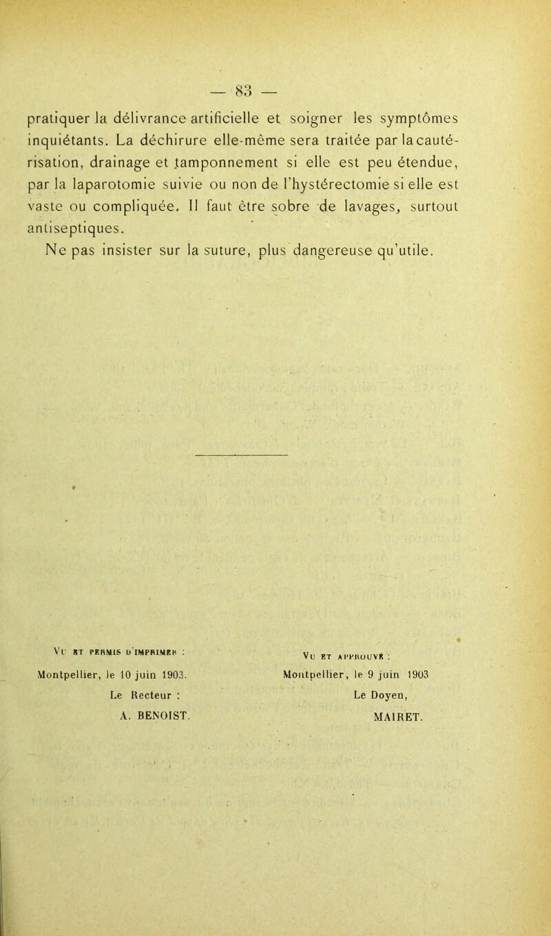 pratiquer la délivrance artificielle et soigner les symptômes inquiétants. La déchirure elle-même sera traitée parlacauté- risation, drainage et tamponnement si elle est peu étendue, par la laparotomie suivie ou non de l’hystérectomie si elle est vaste ou compliquée. Il faut être sobre de lavages, surtout antiseptiques. Ne pas insister sur la suture, plus dangereuse qu’utile. Vl' BT PERMIS ü’iMPRIMER ! Vu ET APPROUVÉ : Montpellier, le 9 juin 1903 Le Doyen, MA1RET. Montpellier, le 10 juin 1903. Le Recteur : A. BENOIST.