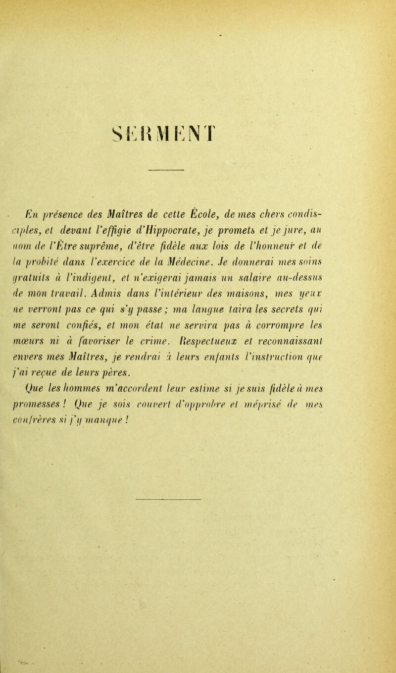 En présence des Maîtres de cette École, de mes chers condis- ciples, et devant l’effigie d’Hippocrate, je promets et je jure, au nom de l’Être suprême, d’être fidèle aux lois de l’honneur et de la probité dans l’exercice de la Médecine. Je donnerai mes soins gratuits à l’indigent, et n’exigerai jamais un salaire au-dessus de mon travail. Admis dans l’intérieur des maisons, mes yeux ne verront pas ce qui s’g passe; ma langue taira les secrets qui me seront confiés, et mon état ne servira pas à corrompre les mœurs ni à favoriser le crime, liespectueux et reconnaissant envers mes Maîtres, je rendrai à leurs enfants l’instruction que j’ai reçue de leurs pères. Que les hommes m’accordent leur estime si je suis fidèle à mes promesses ! Que je sois couvert d’opprobre et méprisé de mes confrères si j’g manque !