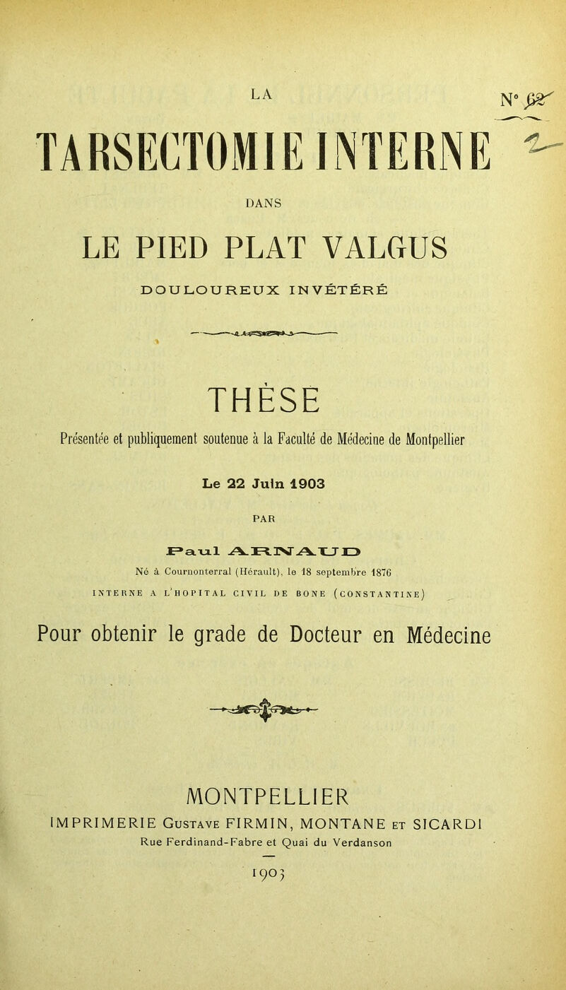 N° Çtë' DANS LE PIED PLAT VALCtUS DOULOUREUX INVÉTÉRÉ THÈSE Présentée et publiquement soutenue à la Faculté de Médecine de Montpellier Le 22 Juin 1903 PAR Raul ARIVAUD Né à Cournonterral (Hérault), le 18 septembre 1876 INTERNE A L'HOPITAL CIVIL DE BONE (CONSTANTINE) Pour obtenir le grade de Docteur en Médecine MONTPELLIER IMPRIMERIE Gustave FIRMIN, MONTANE et SICARDI Rue Ferdinand-Fabre et Quai du Verdanson I9°>