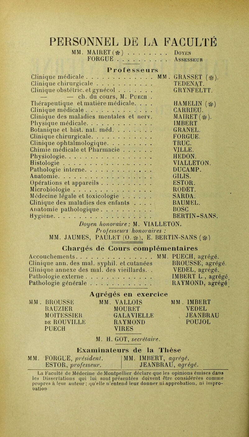 PERSONNEL DE LA FACULTÉ MM. MAIRET(^) Doyen FORGUE Assesseur Professe» rs Clinique médicale MM. GRASSET (éfc). Clinique chirurgicale TEDENAT. Clinique obstélric. et gynécol GRYNFËLTT. — — ch. du cours, M. Puech . Thérapeutique et matière médicale. . . . HAMELIN (^) Clinique médicale CARRIEU. Clinique des maladies mentales et nerv. MAIRET(^). Physique médicale IMBERT Botanique et hist. nat. méd GRANEL. Clinique chirurgicale FORGUE. Clinique ophtalmologique TRUC. Chimie médicale et Pharmacie VILLE. Physiologie HEDON. Histologie VIALLETON. Pathologie interne DUCAMP. Anatomie GILIS. Opérations et appareils ESTOR. Microbiologie RODET. Médecine légale et toxicologie SARDA. Clinique des maladies des enfants .... BAUMEL. Anatomie pathologique BOSC Hygiène BERTIN-SANS. Doyen honoraire: M. VIALLETON. Piojesseurs honoraires : MM. JAUMES, PAUL ET (O.#), E. BERTIN-SANS (*) Chargés de Cours complémentaires Accouchements MM. PUECH, agrégé. Clinique ann. des mal. syphil. et cutanées BROUSSE, agrégé. Clinique annexe des mal. des vieillards. . VEDEL, agrégé. Pathologie externe IMBERT L., agrégé. Pathologie générale RAYMOND, agrégé Agrégés en exercice MM. BROUSSE MM. VALLOIS MM. IMBERT RAUZIER MOURUT VEDEL MOITESSIEB GALAVIELLE JEANBRAU de ROUVILLE RAYMOND POUJOL PUECH VIRES M. H. GOT, secrétaire. Examinateurs de la Thèse MM. FORGUE, président. MM. IMBERT, agrégé, ESTOR, professeur. JEANBRAU, agrégé. La Faculté de Médecine de Montpellier déclare que les opinions émises dans les Disserlations qui lui sont présentées doivent être considérées comme propres à Içut auteur ; qu’elle n’entend leur donner ni approbation, ni impro- uution