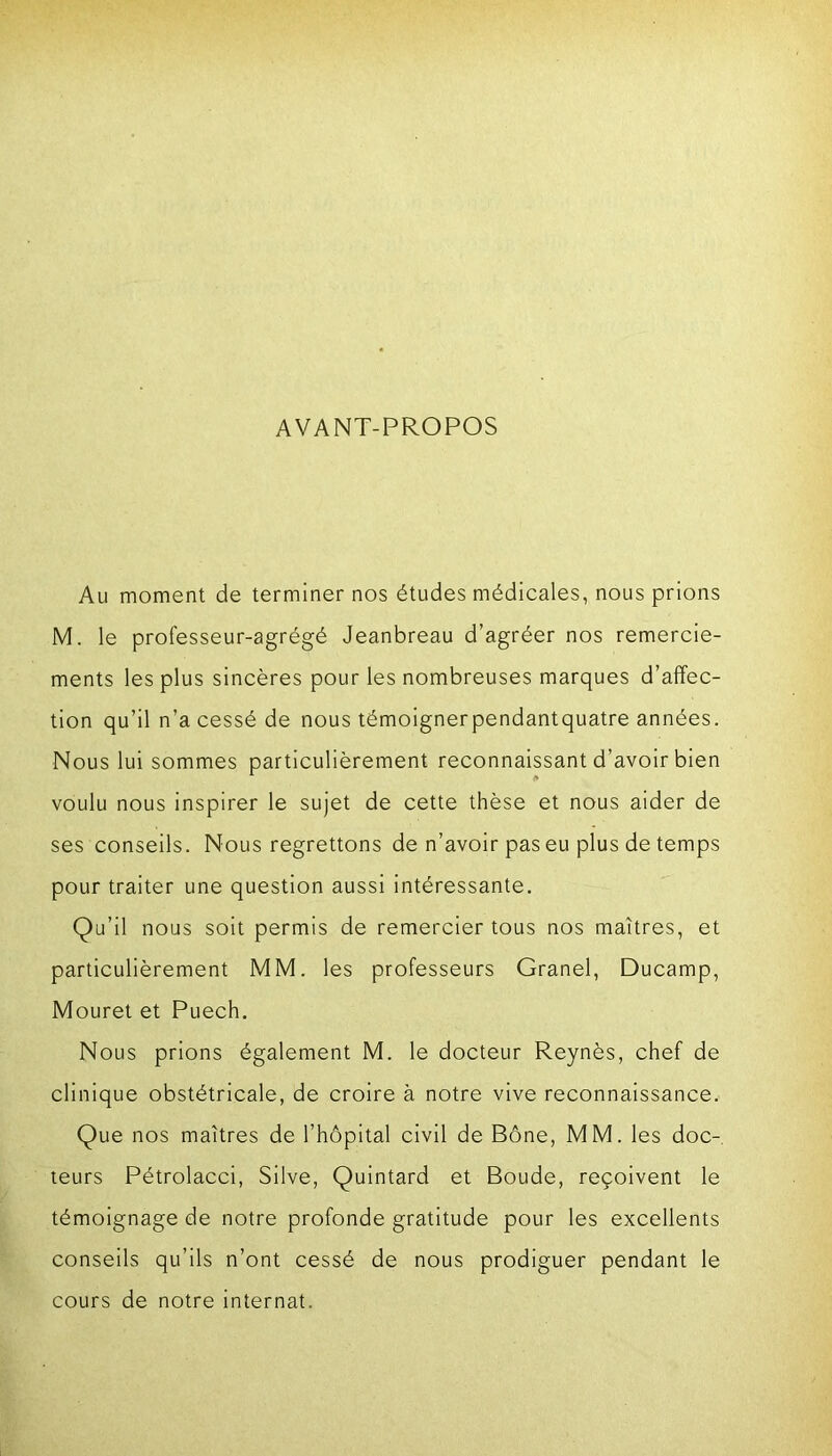 AVANT-PROPOS Au moment de terminer nos études médicales, nous prions M. le professeur-agrégé Jeanbreau d’agréer nos remercie- ments les plus sincères pour les nombreuses marques d’affec- tion qu’il n’a cessé de nous témoignerpendantquatre années. Nous lui sommes particulièrement reconnaissant d’avoir bien voulu nous inspirer le sujet de cette thèse et nous aider de ses conseils. Nous regrettons de n’avoir pas eu plus de temps pour traiter une question aussi intéressante. Qu’il nous soit permis de remercier tous nos maîtres, et particulièrement MM. les professeurs Granel, Ducamp, Mouret et Puech. Nous prions également M. le docteur Reynès, chef de clinique obstétricale, de croire à notre vive reconnaissance. Que nos maîtres de l’hôpital civil de Bône, MM. les doc- teurs Pétrolacci, Silve, Quintard et Boude, reçoivent le témoignage de notre profonde gratitude pour les excellents conseils qu’ils n’ont cessé de nous prodiguer pendant le cours de notre internat.