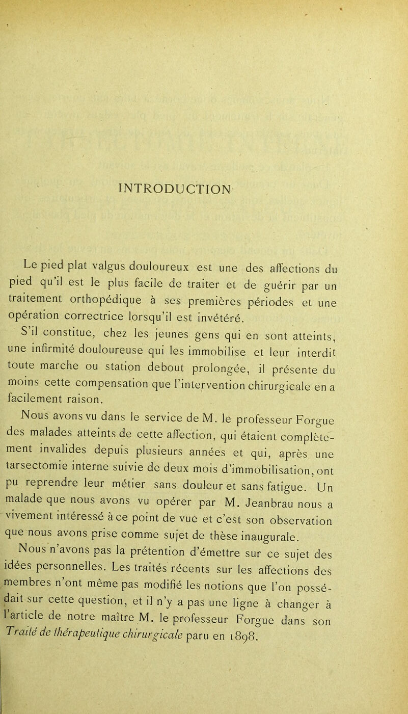 INTRODUCTION Le pied plat valgus douloureux est une des affections du pied pu il est le plus facile de traiter et de guérir par un traitement orthopédique à ses premières périodes et une opération correctrice lorsqu’il est invétéré. S’il constitue, chez les jeunes gens qui en sont atteints, une infirmité douloureuse qui les immobilise et leur interdit toute marche ou station debout prolongée, il présente du moins cette compensation que 1 intervention chirurgicale en a facilement raison. Nous avons vu dans le service deM. le professeur Forgue des malades atteints de cette affection, qui étaient complète- ment invalides depuis plusieurs années et qui, après une tarsectomie interne suivie de deux mois d’immobilisation, ont pu reprendre leur métier sans douleur et sans fatigue. Un malade que nous avons vu opérer par M. Jeanbrau nous a vivement intéressé à ce point de vue et c’est son observation que nous avons prise comme sujet de thèse inaugurale. Nous n’avons pas la prétention d’émettre sur ce sujet des idées personnelles. Les traités récents sur les affections des membres n ont même pas modifié les notions que l’on possé- dait sur cette question, et il n’y a pas une ligne à changer à 1 article de notre maître M. le professeur Forgue dans son Traité de thérapeutique chirurgicale paru en 1898.