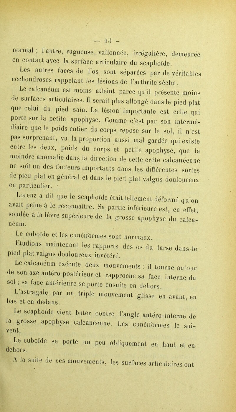 normal ; l’autre, rugueuse, vallonnée, irrégulière, demeurée en contact avec la surface articulaire du scaphoïde. Les autres faces de l’os sont séparées par de véritables ecchondroses rappelant les lésions de l’arthrite sèche. Le calcanéum est moins atteint parce qu’il présente moins de surfaces articulaires. Il serait plus allongé dans le pied plat que celui du pied sain. La lésion importante est celle qui porte sur la petite apophyse. Comme c’est par son intermé- diaire que le poids entier du corps repose sur le sol, il n’est pas surprenant, vu la proportion aussi mal gardée qui existe entre les deux, poids du corps et petite apophyse, que la moindre anomalie dans la direction de cette crête ealcanéenne ne soit un des facteurs importants dans les différentes sortes de pied plat en général et dans le pied plat valgus douloureux en particulier. • Lorenz a dit que le scaphoïde était tellement déformé qu’on avait peine à le reconnaître. Sa partie inférieure est, en effet soudée à la lèvre supérieure de la grosse apophyse du calca- Le cuboïde et les cunéiformes sont normaux. Etudions maintenant les rapports des os du tarse dans le pied plat valgus douloureux invétéré. Le calcanéum exécute deux mouvements : il tourne autour e son axe antéro-postérieur et rapproche sa face interne du sol ; sa face antérieure se porte ensuite en dehors. L’astragale par un triple mouvement glisse en avant en bas et en dedans. Le scaphoïde vienl buter contre l'angle antéro-interne de la grosse apophyse ealcanéenne. Les cunéiformes le sui- vent. Le cuboïde se porte un peu obliquement en haut et en dehors. A la suite de ces mouvements, les surfaces articulaires ont