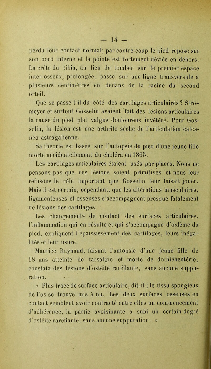perdu leur contact normal; par contre-coup le pied repose sur son bord interne et la pointe est fortement déviée en dehors. La crête du tibia, au lieu de tomber sur le premier espace inter-osseux, prolongée, passe sur une ligne transversale à plusieurs centimètres en dedans de la racine du second orteil. Que se passe-t-il du côté des cartilages articulaires? Stro- meyer et surtout Gosselin avaient fait des lésions articulaires la cause du pied plat valgus douloureux invétéré. Pour Gos- selin, la lésion est une arthrite sèche de l’articulation calca- néo-astragalienne. Sa théorie est basée sur l’autopsie du pied d’une jeune fille morte accidentellement du choléra en 1865. Les cartilages articulaires étaient usés par places. Nous ne pensons pas que ces lésions soient primitives et nous leur refusons le rôle important que Gosselin leur faisait jouer. Mais il est certain, cependant, que les altérations musculaires, ligamenteuses et osseuses s’accompagnent presque fatalement de lésions des cartilages. Les changements de contact des surfaces articulaires, l’inflammation qui en résultent qui s’accompagne d’œdème du pied, expliquent l’épaississement des cartilages, leurs inéga- lités et leur usure. Maurice Raynaud, faisant l’autopsie d’une jeune fille de 18 ans atteinte de tarsalgie et morte de dothiénentérie, constata des lésions d’ostéite raréfiante, sans aucune suppu- ration. « Plus trace de surface articulaire, dit-il ; le tissu spongieux de l’os se trouve mis à nu. Les deux surfaces osseuses en contact semblent avoir contracté entre elles un commencement d’adhérence, la partie avoisinante a subi un certain degré d’ostéite raréfiante, sans aucune suppuration. »