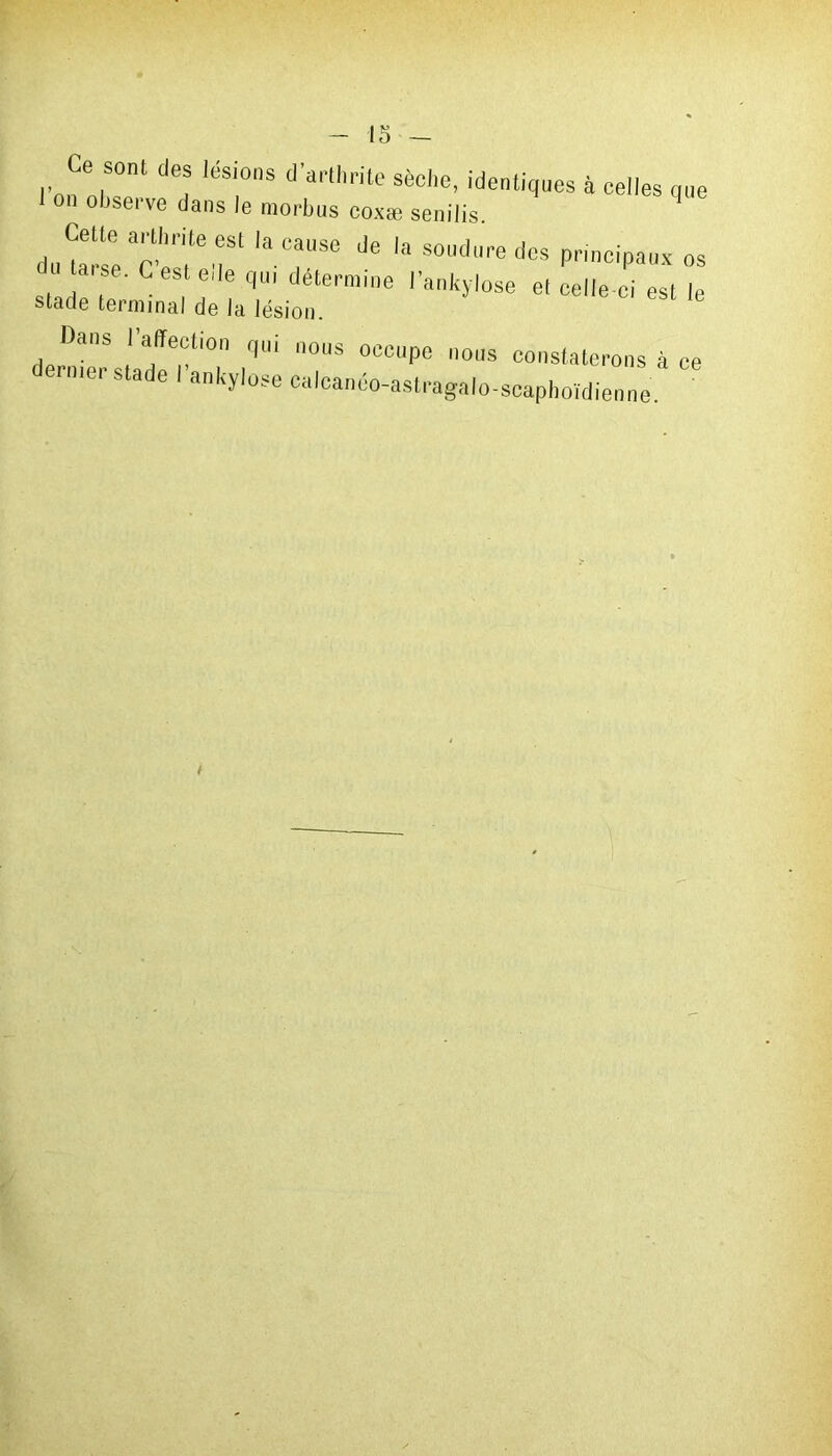 Ce sont des lésions d'arthrite sèche, identiques à celles que n ohseive dans le morljus coxæ senilis. d,^“rr laC“Se Je 'a soudredcs principaux os taise. C est ede qui détermine l'ankylose et celle-ci est le stade terminal de la lésion. Dans I affection qui nous occupe nous constaterons à ce ' mer stade I ankylosé calcanéo-astragalo-scaphoïdienne.