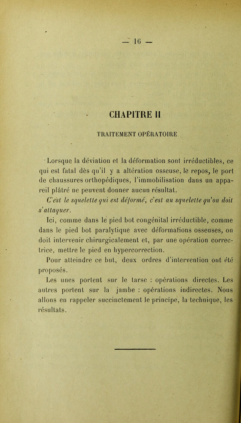 CHAPITRE II TRAITEMENT OPÉRATOIRE Lorsque la déviation et la déformation sont irréductibles, ce qui est fatal dès qu’il y a altération osseuse, le repos, le port de chaussures orthopédiques, l’immobilisation dans un appa- reil plâtré ne peuvent donner aucun résultat. C'est le squelette qui est déformé, cest au squelette qu'on doit s'attaquer. Ici, comme dans le pied bot congénital irréductible, comme dans le pied bot paralytique avec déformations osseuses, on doit intervenir chirurgicalement et, par une opération correc- trice, mettre le pied en bypercorrection. Pour atteindre ce but, deux ordres d’intervention ont été proposés. Les unes portent sur le tarse : opérations directes. Les autres portent sur la jambe : opérations indirectes. Nous allons en rappeler succinctement le principe, la technique, les résultats.