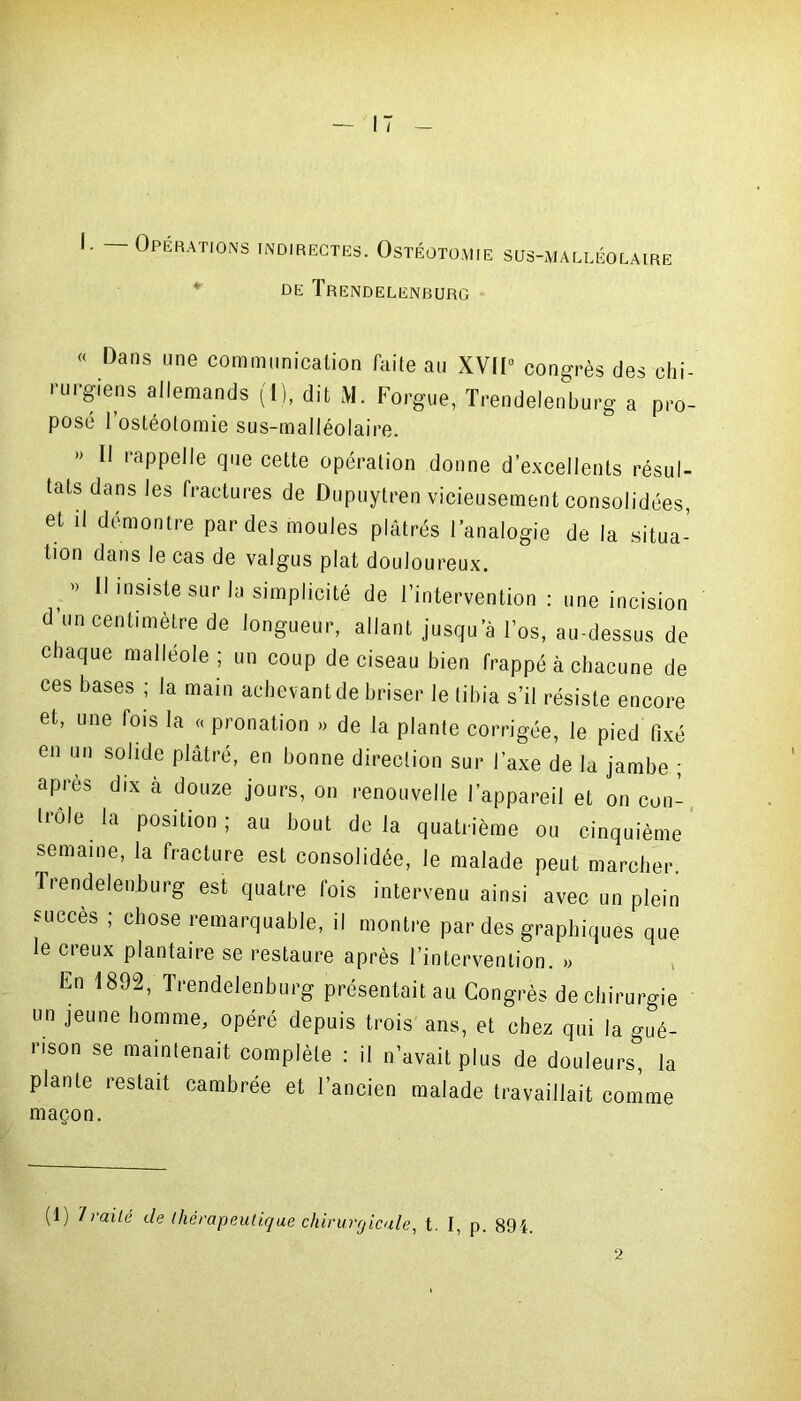 I. Opérations indirectes. Ostéotomie sus-malléolaire DE TreNDELENBURG « Dans une communication faite au XVII0 congrès des chi- rurgiens allemands (I), dit M. Forgue, Trendelenburg a pro- posé l’ostéotomie sus-malléolaire. » H rappelle que cette opération donne d’excellents résul- tats dans les fractures de Dupuytren vicieusement consolidées, et il démontre par des moules plâtrés l’analogie de la situa- tion dans le cas de valgus plat douloureux. » Il insiste sur la simplicité de l’intervention : une incision d’un centimètre de longueur, allant jusqu’à l’os, au-dessus de chaque malléole ; un coup de ciseau bien frappé à chacune de ces bases ; la main achevant de briser le tibia s’il résiste encore et, une fois la « pronation » de la plante corrigée, le pied fixé en un solide plâtré, en bonne direction sur l’axe de la jambe ; après dix à douze jours, on renouvelle l’appareil et on con- trôle la position ; au bout de la quatrième ou cinquième semaine, la fracture est consolidée, le malade peut marcher. IVendelenburg est quatre fois intervenu ainsi avec un plein succès ; chose remarquable, il montre par des graphiques que le creux plantaire se restaure après l’intervention. » Ln 1892, Trendelenburg présentait au Congrès de chirurgie un jeune homme, opéré depuis trois ans, et chez qui |a gué- rison se maintenait complète : il n’avait plus de douleurs, la plante restait cambrée et l’ancien malade travaillait comme maçon. (1) Traité de thérapeutique chirurgicale, t. I, p. 894.