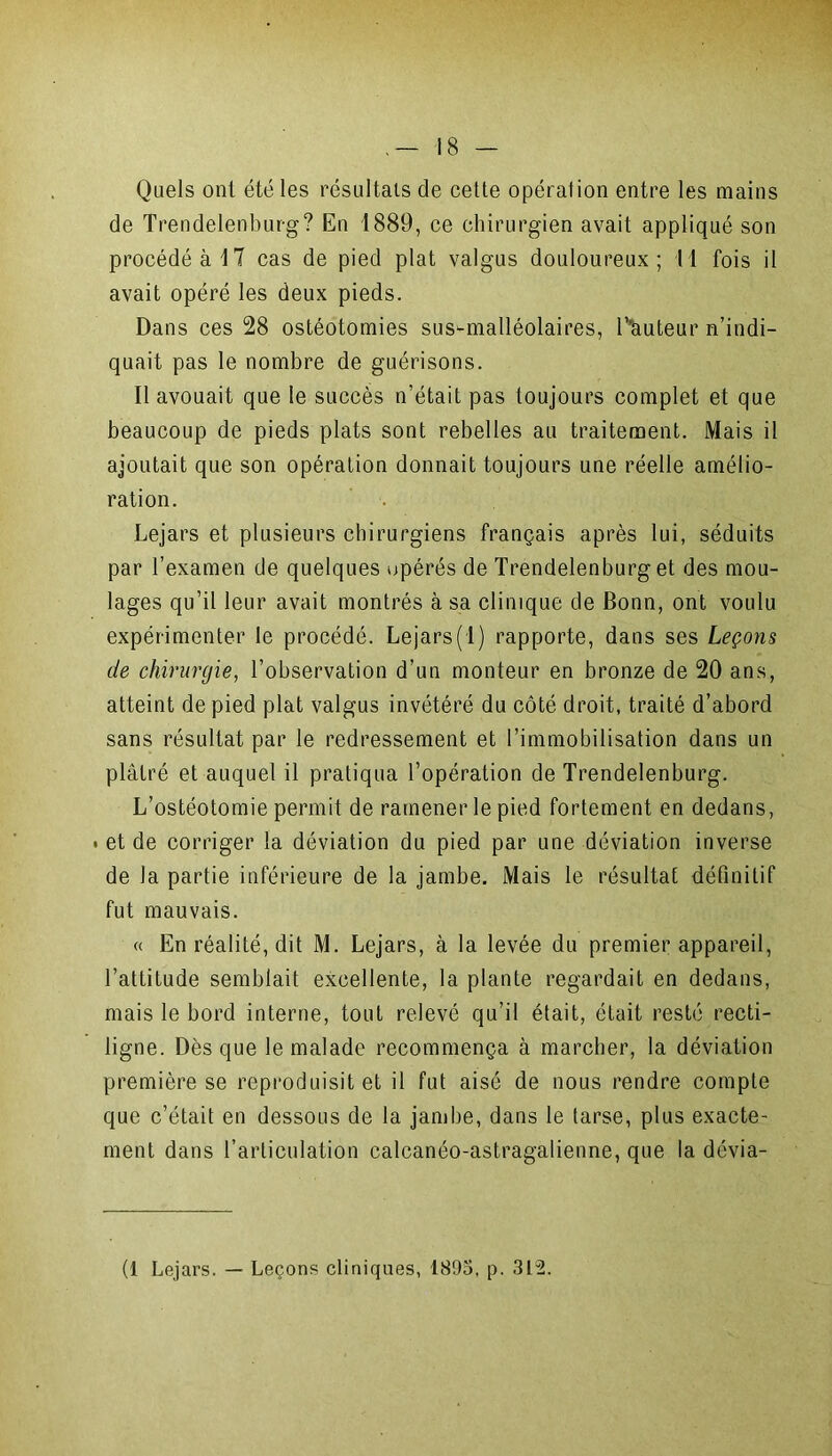 Quels ont été les résultats de cette opération entre les mains de Trendelenburg? En 1889, ce chirurgien avait appliqué son procédé à 17 cas de pied plat valgus douloureux; Il fois il avait opéré les deux pieds. Dans ces 28 ostéotomies sus-malléolaires, T'auteur n’indi- quait pas le nombre de guérisons. Il avouait que le succès n’était pas toujours complet et que beaucoup de pieds plats sont rebelles au traitement. Mais il ajoutait que son opération donnait toujours une réelle amélio- ration. Lejars et plusieurs chirurgiens français après lui, séduits par l’examen de quelques opérés de Trendelenburg et des mou- lages qu’il leur avait montrés à sa clinique de Bonn, ont voulu expérimenter le procédé. Lejars(1) rapporte, dans ses Leçons de chirurgie, l’observation d’un monteur en bronze de 20 ans, atteint de pied plat valgus invétéré du côté droit, traité d’abord sans résultat par le redressement et l’immobilisation dans un plâtré et auquel il pratiqua l’opération de Trendelenburg. L’ostéotomie permit de ramener le pied fortement en dedans, . et de corriger la déviation du pied par une déviation inverse de la partie inférieure de la jambe. Mais le résultat définitif fut mauvais. « En réalité, dit M. Lejars, à la levée du premier appareil, l’attitude semblait excellente, la plante regardait en dedans, mais le bord interne, tout relevé qu’il était, était resté recti- ligne. Dès que le malade recommença à marcher, la déviation première se reproduisit et il fut aisé de nous rendre compte que c’était en dessous de la jambe, dans le tarse, plus exacte- ment dans l’articulation calcanéo-astragalienne, que la dévia- (1 Lejars. — Leçons cliniques, 1895, p. 312.
