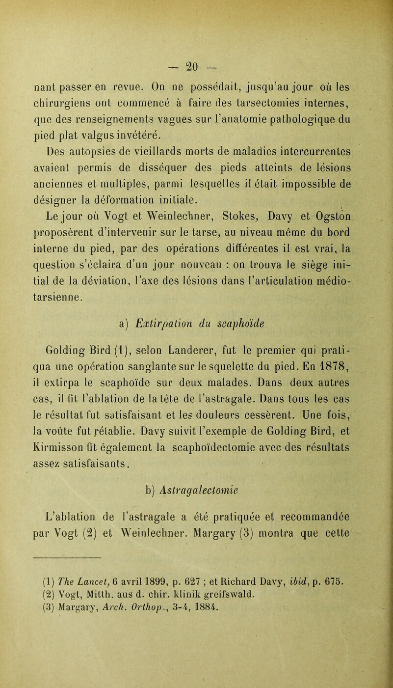 nant passer en revue. On ne possédait, jusqu’au jour où les chirurgiens ont commencé à faire des tarsectomies internes, que des renseignements vagues sur l’anatomie pathologique du pied plat valgus invétéré. Des autopsies de vieillards morts de maladies intercurrentes avaient permis de disséquer des pieds atteints de lésions anciennes et multiples, parmi lesquelles il était impossible de désigner la déformation initiale. Le jour où Vogt et Weinlechner, Stokes, Davy et Ogston proposèrent d’intervenir sur le tarse, au niveau même du bord interne du pied, par des opérations différentes il est vrai, la question s’éclaira d’un jour nouveau : on trouva le siège ini- tial de la déviation, l’axe des lésions dans l’articulation médio- tarsienne. a) Extirpation du scaphoïde Golding Bird(l), selon Landerer, fut le premier qui prati- qua une opération sanglante sur le squelette du pied. En 1878, il extirpa le scaphoïde sur deux malades. Dans deux autres cas, il fit l’ablation de la tète de l’astragale. Dans tous les cas le résultat fut satisfaisant et les douleurs cessèrent. Une fois, la voûte fut rétablie. Davy suivit l’exemple de Golding Bird, et Kirmisson fit également la scaphoïdectomie avec des résultats assez satisfaisants. b) Astragalectomie L’ablation de l’astragale a été pratiquée et recommandée par Vogt (2) et Weinlechner. Margary (3) montra que cette (1) The Lancet, 6 avril 1899, p. 627 ; et Richard Davy, ibid, p. 675. (2) Vogt, Mitth. aus d. chir. klinik greifswald. (3) Margary, Arch. Orthop., 3-4, 1884.