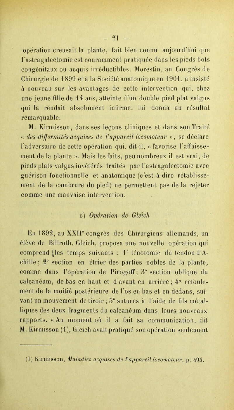 opération creusait la plante, fait bien connu aujourd’hui que l’astragalectomie est couramment pratiquée dans les pieds bots congénitaux ou acquis irréductibles. Morestin, au Congrès de Chirurgie de 1899 et à la Société anatomique en 1901, a insisté à nouveau sur les avantages de cette intervention qui, chez une jeune fille de 14 ans, atteinte d’un double pied plat valgus qui la rendait absolument infirme, lui donna un résultat remarquable. M. Kirmisson, dans ses leçons cliniques et dans son Traité « des difformités acquises de l’appareil locomoteur », se déclare l’adversaire de cette opération qui, dit-il, «favorise l’affaisse- ment de la plante ». Mais les faits, peu nombreux il est vrai, de pieds plats valgus invétérés traités par l’astragalectomie avec guérison fonctionnelle et anatomique (c’est-à-dire rétablisse- ment de la cambrure du pied) ne permettent pas de la rejeter comme une mauvaise intervention. c) Opération de Gleich En 1892, au XXII9 congrès des Chirurgiens allemands, un élève de Billroth, Gleich, proposa une nouvelle opération qui comprend [les temps suivants : 1° ténotomie du tendon d’A- chille ; 2° section en étrier des parties nobles de la plante, comme dans l’opération de Pirogoff; 3° section oblique du calcanéum, de bas en haut et d’avant en arrière; 4° refoule- ment de la moitié postérieure de l’os en bas et en dedans, sui- vant un mouvement de tiroir ; 5° sutures à l’aide de fils métal- liques des deux fragments du calcanéum dans leurs nouveaux rapports. «Au moment où il a fait sa communication, dit M. Kirmisson (1), Gleich avait pratiqué son opération seulement (1) Kirmisson, Maladies acquises de l'appareil, locomoteur, p. 495.