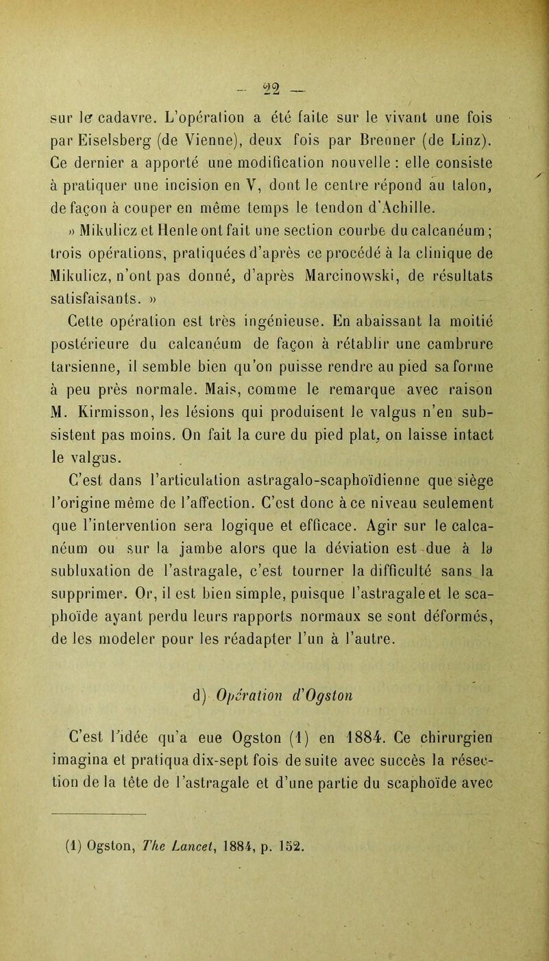 sur 1er cadavre. L’opération a été faite sur le vivant une fois par Eiselsberg (de Vienne), deux fois par Brenner (de Linz). Ce dernier a apporté une modification nouvelle : elle consiste à pratiquer une incision en V, dont le centre répond au talon, de façon à couper en même temps le tendon d'Achille. » Mikulicz et Henle ont fait une section courbe du calcanéum ; trois opérations, pratiquées d’après ce procédé à la clinique de Mikulicz, n’ont pas donné, d’après Marcinowski, de résultats satisfaisants. » Cette opération est très ingénieuse. En abaissant la moitié postérieure du calcanéum de façon à rétablir une cambrure tarsienne, il semble bien qu’on puisse rendre au pied sa forme à peu près normale. Mais, comme le remarque avec raison M. Kirmisson, les lésions qui produisent le valgus n’en sub- sistent pas moins. On fait la cure du pied plat, on laisse intact le valgus. C’est dans l’articulation astragalo-scaphoïdienne que siège l’origine même de l’affection. C’est donc à ce niveau seulement que l’intervention sera logique et efficace. Agir sur le calca- néum ou sur la jambe alors que la déviation est due à la subluxation de l’astragale, c’est tourner la difficulté sans la supprimer. Or, il est bien simple, puisque l’astragale et le sca- phoïde ayant perdu leurs rapports normaux se sont déformés, de les modeler pour les réadapter l’un à l’autre. d) Operation d'Ogston C’est l’idée qu’a eue Ogston (1) en 1884. Ce chirurgien imagina et pratiqua dix-sept fois de suite avec succès la résec- tion de la tête de l’astragale et d’une partie du scaphoïde avec (1) Ogston, The Lancet, 1884, p. 152.