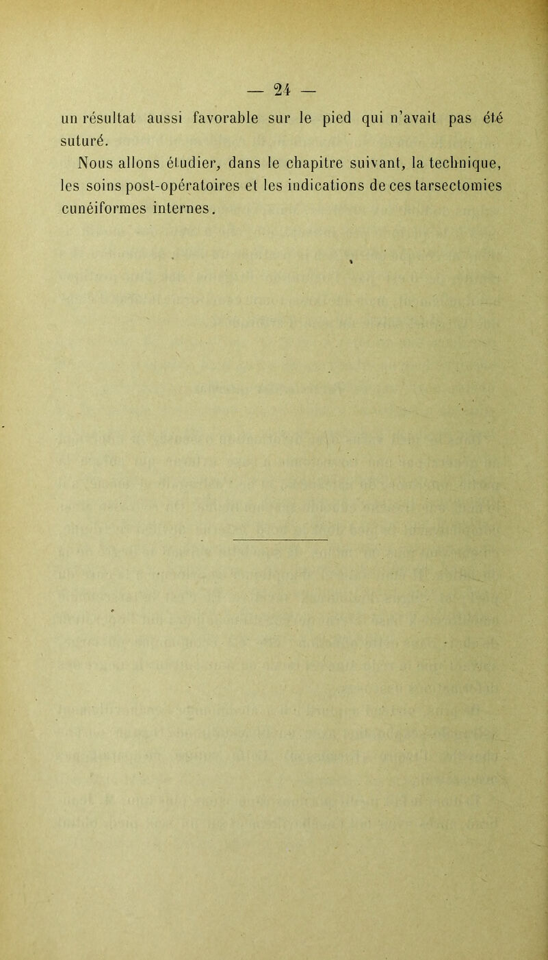 un résultat aussi favorable sur le pied qui n’avait pas été suturé. Nous allons étudier, dans le chapitre suivant, la technique, les soins post-opératoires et les indications de ces tarsectomies cunéiformes internes.