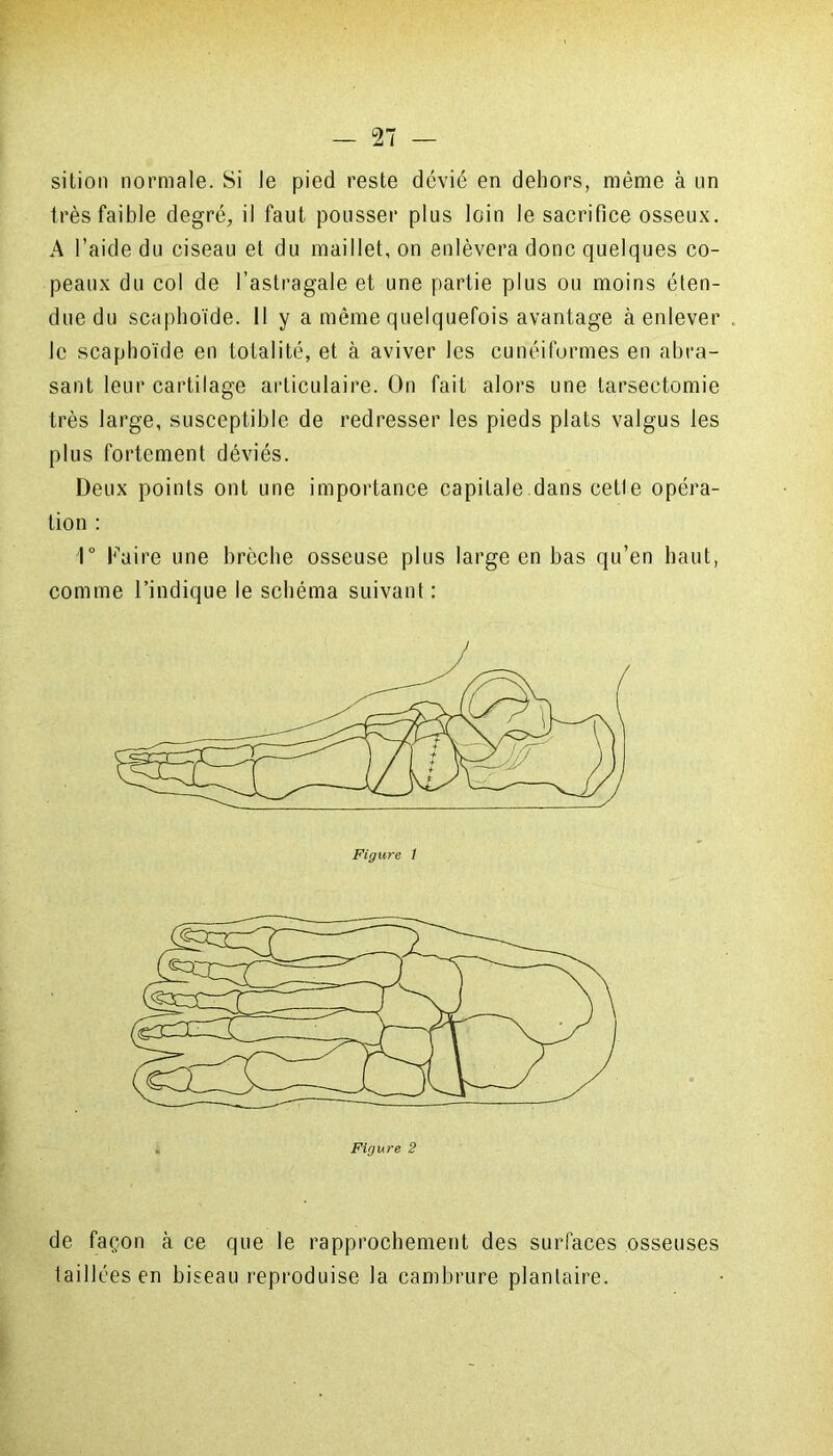 sition normale. Si le pied reste dévié en dehors, même à nn très faible degré, il faut pousser plus loin le sacrifice osseux. A l’aide du ciseau et du maillet, on enlèvera donc quelques co- peaux du col de l’astragale et une partie plus ou moins éten- due du scaphoïde. 11 y a même quelquefois avantage à enlever le scaphoïde en totalité, et à aviver les cunéiformes en abra- sant leur cartilage articulaire. On fait alors une tarsectomie très large, susceptible de redresser les pieds plats valgus les plus fortement déviés. Deux points ont une importance capitale dans cetle opéra- tion : 1° Faire une brèche osseuse plus large en bas qu’en haut, comme l’indique le schéma suivant : de façon à ce que le rapprochement des surfaces osseuses taillées en biseau reproduise la cambrure plantaire.