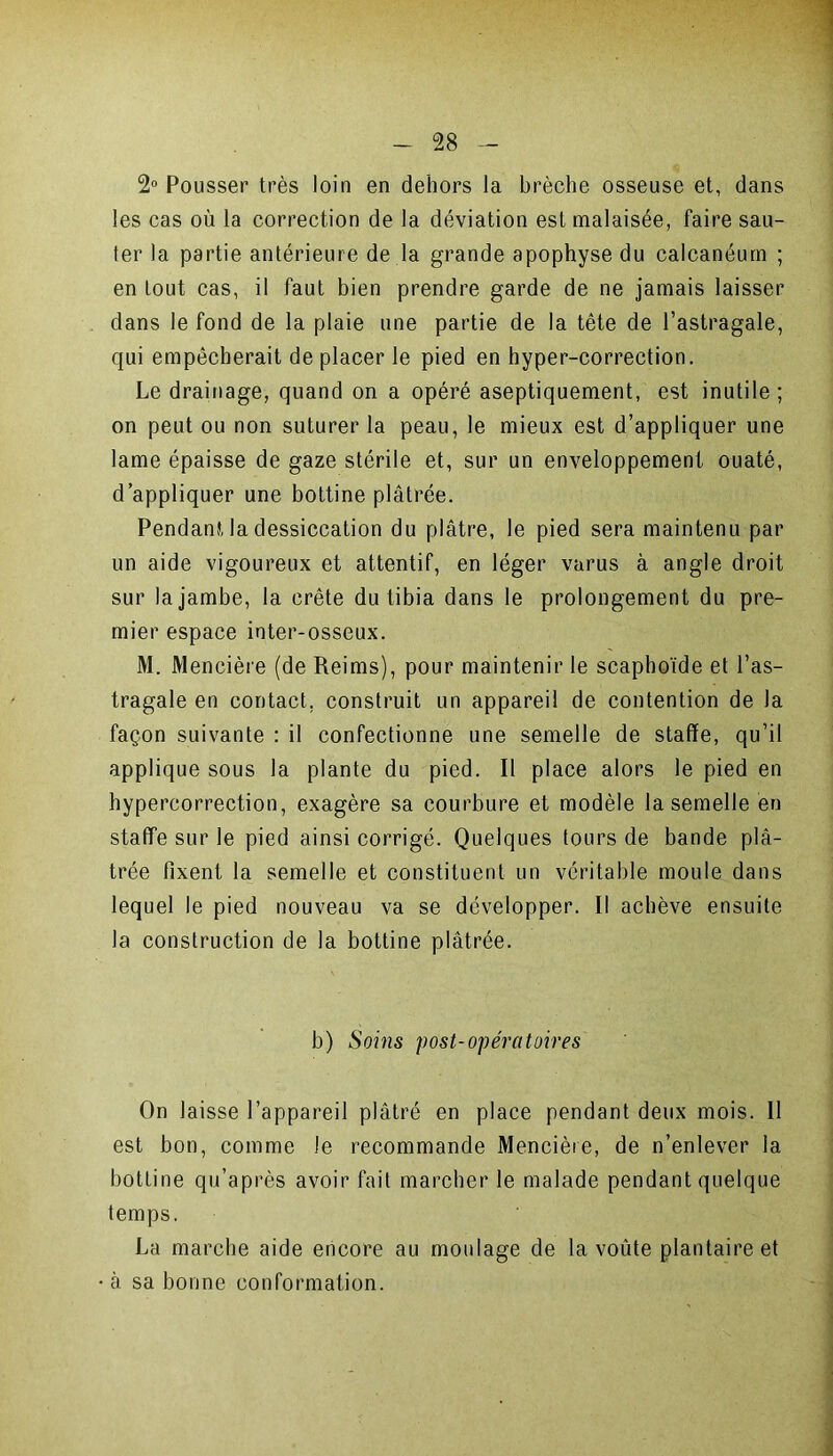2° Pousser très loin en dehors la brèche osseuse et, dans les cas où la correction de la déviation est malaisée, faire sau- ter la partie antérieure de la grande apophyse du calcanéum ; en tout cas, il faut bien prendre garde de ne jamais laisser dans le fond de la plaie une partie de la tête de l’astragale, qui empêcherait de placer le pied en hyper-correction. Le drainage, quand on a opéré aseptiquement, est inutile; on peut ou non suturer la peau, le mieux est d’appliquer une lame épaisse de gaze stérile et, sur un enveloppement ouaté, d’appliquer une bottine plâtrée. Pendant, la dessiccation du plâtre, le pied sera maintenu par un aide vigoureux et attentif, en léger varus à angle droit sur la jambe, la crête du tibia dans le prolongement du pre- mier espace inter-osseux. M. Mencière (de Reims), pour maintenir le scaphoïde et l’as- tragale en contact, construit un appareil de contention de la façon suivante : il confectionne une semelle de staffe, qu’il applique sous la plante du pied. Il place alors le pied en hypercorrection, exagère sa courbure et modèle la semelle en staffe sur le pied ainsi corrigé. Quelques tours de bande plâ- trée fixent la semelle et constituent un véritable moule dans lequel le pied nouveau va se développer. Il achève ensuite la construction de la bottine plâtrée. b) Soins post-opératoires On laisse l’appareil plâtré en place pendant deux mois. Il est bon, comme le recommande Mencière, de n’enlever la bottine qu’après avoir fait marcher le malade pendant quelque temps. La marche aide encore au moulage de la voûte plantaire et à sa bonne conformation.