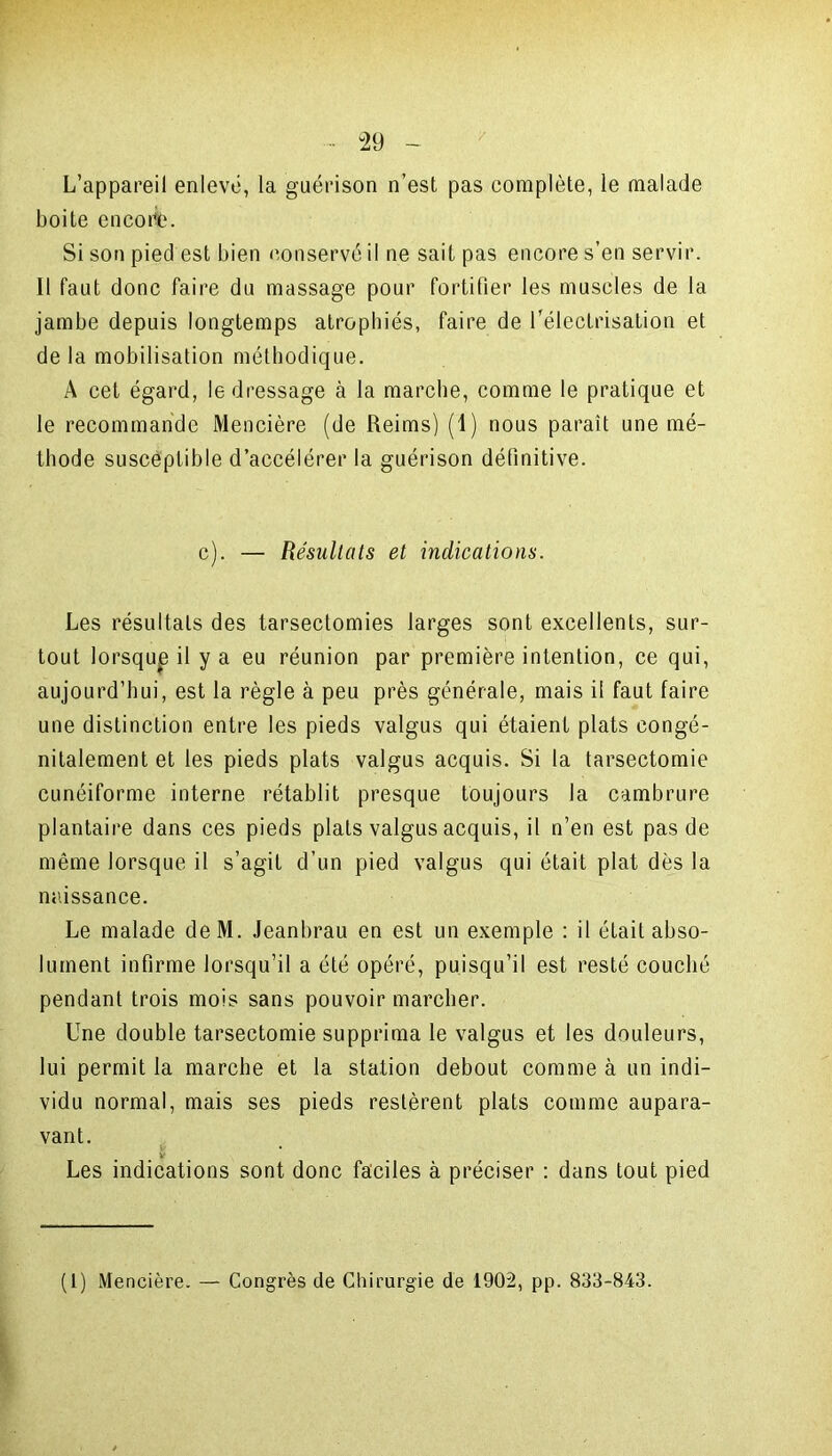 / L’appareil enlevé, la guérison n’est pas complète, le malade boite encoriè. Si son pied est bien conservé il ne sait pas encore s’en servir. Il faut donc faire du massage pour fortifier les muscles de la jambe depuis longtemps atrophiés, faire de l’électrisation et de la mobilisation méthodique. A cet égard, le dressage à la marche, comme le pratique et le recommande Mencière (de Reims) (I) nous parait une mé- thode susceptible d’accélérer la guérison définitive. c). — Résultats et indications. Les résultats des tarsectomies larges sont excellents, sur- tout lorsque il y a eu réunion par première intention, ce qui, aujourd’hui, est la règle à peu près générale, mais il faut faire une distinction entre les pieds valgus qui étaient plats congé- nitalement et les pieds plats valgus acquis. Si la tarsectomie cunéiforme interne rétablit presque toujours la cambrure plantaire dans ces pieds plats valgus acquis, il n’en est pas de même lorsque il s’agit d’un pied valgus qui était plat dès la naissance. Le malade deM. Jeanbrau en est un exemple : il était abso- lument infirme lorsqu’il a été opéré, puisqu’il est resté couché pendant trois mois sans pouvoir marcher. Une double tarsectomie supprima le valgus et les douleurs, lui permit la marche et la station debout comme à un indi- vidu normal, mais ses pieds restèrent plats comme aupara- vant. v Les indications sont donc faciles à préciser : dans tout pied (1) Mencière. — Congrès de Chirurgie de 1902, pp. 833-843.
