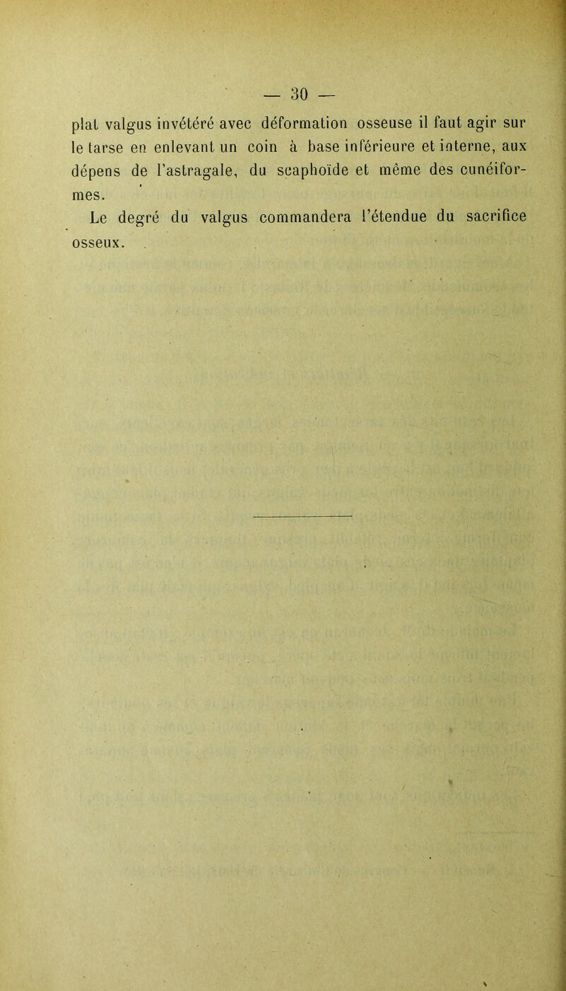 pial valgus invétéré avec déformation osseuse il faut agir sur le tarse en enlevant un coin à base inférieure et interne, aux dépens de l’astragale, du scaphoïde et même des cunéifor- mes. Le degré du valgus commandera l’étendue du sacrifice osseux.
