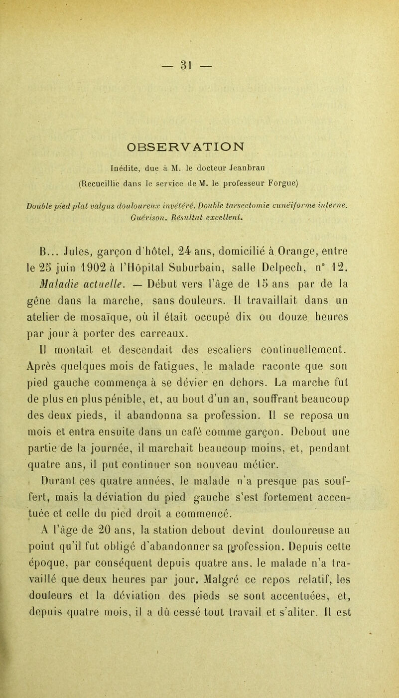 OBSERVATION Inédite, due à M. le docteur Jeanbrau (Recueillie dans le service de M. le professeur Forgue) Double pied plat valgus douloureux invétéré. Double tarsectomie cunéiforme interne. Guérison. Résultat excellent. B... Jules, garçon d'hôtel, 24 ans, domicilié à Orange, entre le 25 juin 1902 à l’Hôpital Suburbain, salle Delpech, n° 12. Maladie actuelle. — Début vers l’âge de 15 ans par de la gêne dans la marche, sans douleurs. Il travaillait dans un atelier de mosaïque, où il était occupé dix ou douze heures par jour à porter des carreaux. Il montait et descendait des escaliers continuellement. Après quelques mois de fatigues, le malade raconte que son pied gauche commença à se dévier en dehors. La marche fut de plus en plus pénible, et, au bout d’un an, souffrant beaucoup des deux pieds, il abandonna sa profession. Il se reposa un mois et entra ensuite dans un café comme garçon. Debout une partie de la journée, il marchait beaucoup moins, et, pendant quatre ans, il put continuer son nouveau métier. Durant ces quatre années, le malade n’a presque pas souf- fert, mais la déviation du pied gauche s’est fortement accen- tuée et celle du pied droit a commencé. A l’âge de 20 ans, la station debout devint douloureuse au point qu’il fut obligé d’abandonner sa profession. Depuis cette époque, par conséquent depuis quatre ans. le malade n’a tra- vaillé que deux heures par jour. Malgré ce repos relatif, les douleurs et la déviation des pieds se sont accentuées, et, depuis quatre mois, il a dû cessé tout travail et s’aliter. Il est