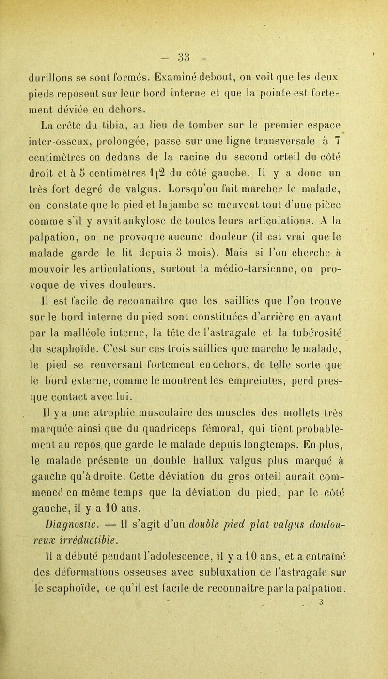 durillons se sont formés. Examiné debout, on voit que les deux pieds reposent sur leur bord interne et que la pointe est forte- ment déviée en dehors. La crête du tibia, au lieu de tomber sur le premier espace ♦ inter-osseux, prolongée, passe sur une ligne transversale à 7 centimètres en dedans de la racine du second orteil du côté droit et à 5 centimètres 1 du côté gauche. Il y a donc un très fort degré de valgus. Lorsqu’on fait marcher le malade, on constate que le pied et la jambe se meuvent tout d’une pièce comme s’il y avaitankylose de toutes leurs articulations. A la palpation, on ne provoque aucune douleur (il est vrai que le malade garde le lit depuis 3 mois). Mais si l’on cherche à mouvoir les articulations, surtout la médio-tarsienne, on pro- voque de vives douleurs. Il est facile de reconnaître que les saillies que l’on trouve sur le bord interne du pied sont constituées d’arrière en avant par la malléole interne, la tête de l’astragale et la tubérosité du scaphoïde. C’est sur ces trois saillies que marche le malade, le pied se renversant fortement en dehors, de telle sorte que le bord externe, comme le montrent les empreintes, perd pres- que contact avec lui. Il y a une atrophie musculaire des muscles des mollets très marquée ainsique du quadriceps fémoral, qui tient probable- ment au repos que garde le malade depuis longtemps. En plus, le malade présente un double liallux valgus plus marqué à gauche qu’à droite. Cette déviation du gros orteil aurait com- mencé en même temps que la déviation du pied, par le côté gauche, il y a 10 ans. Diagnostic. — Il s’agit d’un double pied plat valgus doulou- reux irréductible. 11 a débuté pendant l’adolescence, il y a 10 ans, et a entraîné des déformations osseuses avec subluxation de l’astragale sur le scaphoïde, ce qu’il est facile de reconnaître par la palpation. .3