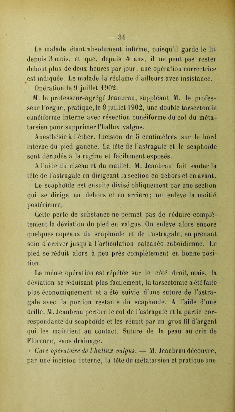 Le malade étant absolument infirme, puisqu’il garde le lit depuis 3 mois, et que, depuis 4 ans, il ne peut pas rester debout plus de deux heures par jour, une opération correctrice est indiquée. Le malade la réclame d’ailleurs avec insistance. Opération le 9 juillet '1902. M. le professeur-agrégé Jeanbrau, suppléant M. le profes- seur Forgue, pratique, le 9 juillet 1902, une double tarsectomie cunéiforme interne avec résection cunéiforme du col du méta- tarsien pour supprimer l’hallux valgus. Anesthésie à l’éther. Incision de 5 centimètres sur le bord interne du pied gauche. La tête de l’astragale et le scaphoïde sont dénudés à la rugine et facilement exposés. A l’aide du ciseau et du maillet, M. Jeanbrau fait sauter la tête de l’astragale en dirigeant la section en dehors et en avant. Le scaphoïde est ensuite divisé obliquement par une section qui se dirige en dehors et en arrière ; on enlève la moitié postérieure, Cette perte de substance ne permet pas de réduire complè- tement la déviation du pied en valgus. On enlève alors encore quelques copeaux du scaphoïde et de l’astragale, en prenant soin d’arriver jusqu’à l’articulation calcanéo-cuboïdienne. Le pied se réduit alors à peu près complètement en bonne posi- tion. La même opération est répétée sur le côté droit, mais, la déviation se réduisant plus facilement, la tarsectomie a été faite plus économiquement et a été suivie d’une suture de l’astra- gale avec la portion restante du scaphoïde. A l’aide d’une drille, M. Jeanbrau perfore le col de l’astragale et la partie cor- respondante du scaphoïde et les réunit par un gros fil d’argent qui les maintient au contact. Suture de la peau au crin de Florence, sans drainage. * Cure opératoire de l'hallux valgus.— M. Jeanbrau découvre, par une incision interne, la tête du métatarsien et pratique une