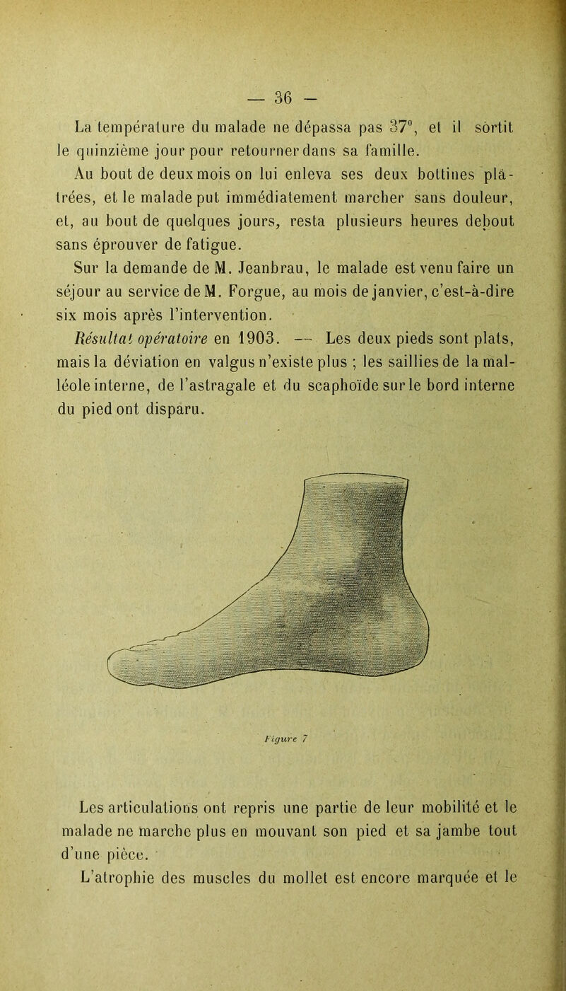 La température du malade ne dépassa pas 37°, et il sortit le quinzième jour pour retourner dans sa famille. Àu bout de deux mois on lui enleva ses deux bottines plâ- trées, et le malade put immédiatement marcher sans douleur, et, au bout de quelques jours, resta plusieurs heures debout sans éprouver de fatigue. Sur la demande de M. Jeanbrau, le malade est venu faire un séjour au service de M. Forgue, au mois de janvier, c’est-à-dire six mois après l’intervention. Résultat opératoire en 1903. — Les deux pieds sont plats, mais la déviation en valgus n’existe plus ; les saillies de la mal- léole interne, de l’astragale et du scaphoïde sur le bord interne du pied ont disparu. Les articulations ont repris une partie de leur mobilité et le malade ne marche plus en mouvant son pied et sa jambe tout d’une pièce. L’atrophie des muscles du mollet est encore marquée et le