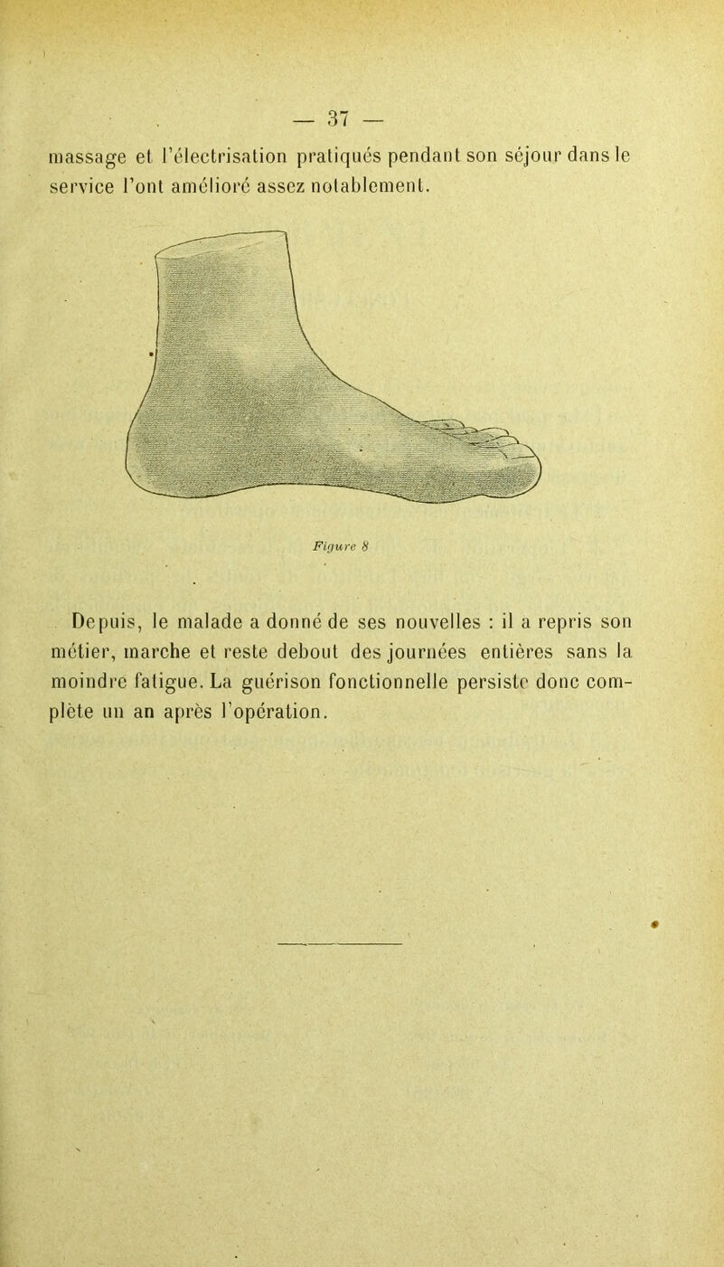 massage et l’électrisation pratiqués pendant son séjour dans le service l’ont amélioré assez notablement. Depuis, le malade a donné de ses nouvelles : il a repris son métier, marche et reste debout des journées entières sans la moindre fatigue. La guérison fonctionnelle persiste donc com- plète un an après l’opération.