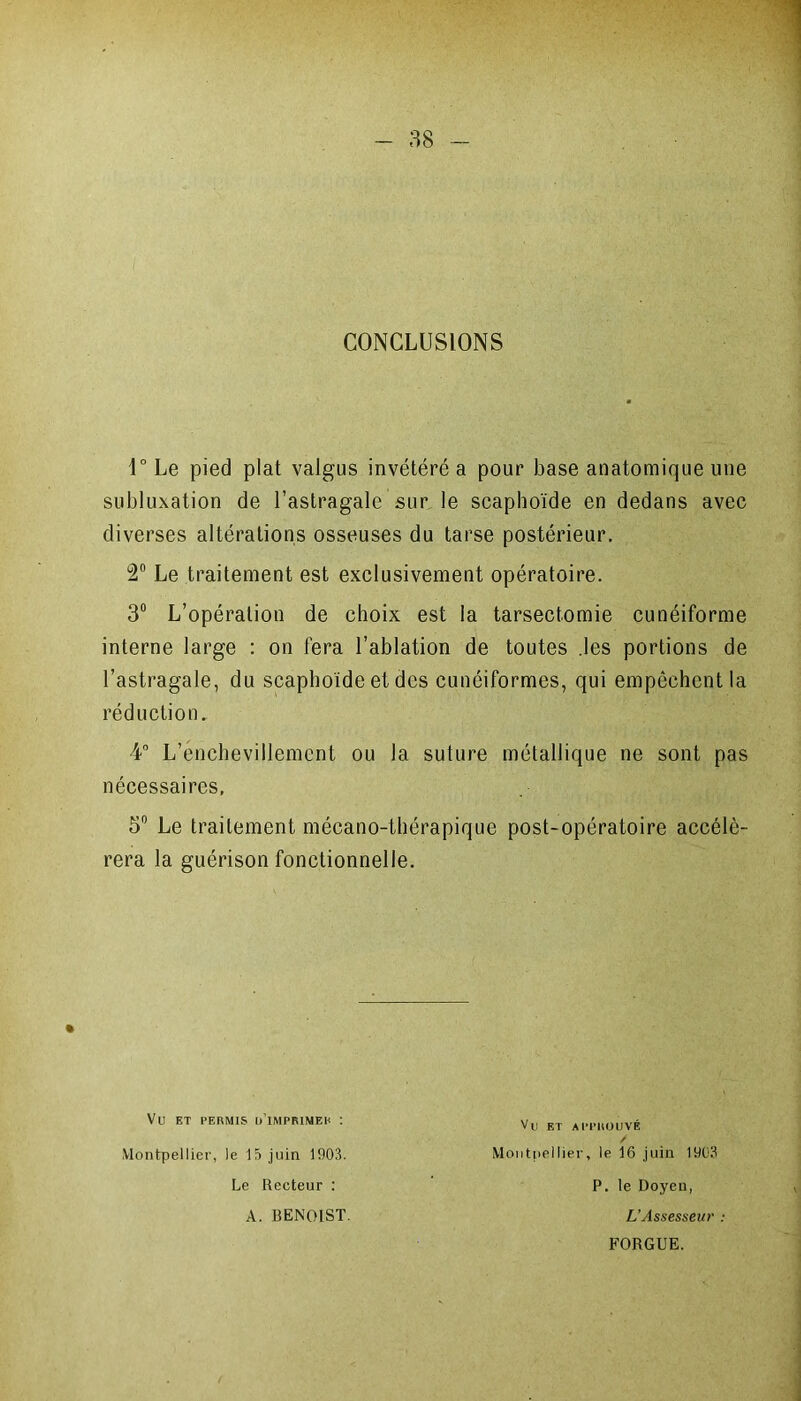 CONCLUSIONS l°Le pied plat valgus invétéré a pour base anatomique une subluxation de l’astragale sur le scaphoïde en dedans avec diverses altérations osseuses du tarse postérieur. 2° Le traitement est exclusivement opératoire. 3° L’opération de choix est la tarsectomie cunéiforme interne large : on fera l’ablation de toutes .les portions de l’astragale, du scaphoïde et des cunéiformes, qui empêchent la réduction. 4° L’énchevillement ou la suture métallique ne sont pas nécessaires, 5° Le traitement mécano-thérapique post-opératoire accélé- rera la guérison fonctionnelle. Vü ET PERMIS D1MPRIMEH I Montpellier, le 15 juin 1903. Le Recteur : A. BENOIST. Vu ET APPROUVÉ Montpellier, le 16 juin 1903 P. le Doyen, L’Assesseur : FORGUE.