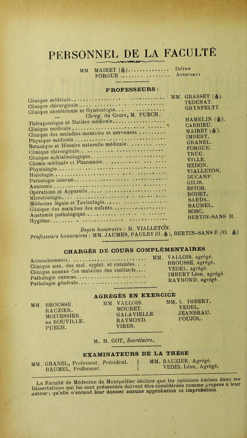 PERSONNEL DE LA FACULTÉ MM MAIRET (&) FORGUE ... üo'ykn ASSESSKIII' PROFESSEURS : . .. , MM. GRASSET ($)• TEDENAT. Clinique chii urgicale obstétricale et ^; GRYNFELTT HAMELIN (10- Thérapeutique et Matière CARRIEU. MAIRET (*). Clinique des maladies mentales ei IMBERT. Botanique et Histoire naturelle médicale. GRANEL. FORGUE. Clinique chirurgicale. TRUC. Clinique opntaimoiogiquL. . VILLE. Chimie médicale et rnarmaoit;. . . HEDON. ruysiuiuy VIALLETON. Hlslol°sie ducamp. Pathologie îuteiue • G1L1S Anatomie ESTOR. RODET. . • 1 ' r. I Ti.vionlArrio . . OA-H-UA.. îvieoeciue îeguie cl BAUMEL. BOSC. A.uaiomi« BERTIN-SANS H. Professeurs Doyen honoraire : M. VIALLETON. honoraires MM. JAUMES, PAULEl (O. ), BERTIN-SANS E. (O. %) CHARGÉS DE COURS COMPLÉMENTAIRES Accouchements Clinique ann. des mol. syphil. et cutanées.. . Clinique annexe des maladies des vieillards.... Pathologie externe Pathologie générale VALLOIS, agrégé. BROUSSE, agrégé. VEDEL, agrégé. IMBERT Léon, agrégé. RAYMOND, agrégé. MM. BROUSSE. RAUZIER. MOITESSIER. de ROUVILLE. PUECH. AGRÉGÉS EN EXERCICE MM VALLOIS. MM. L IMBERT. MOURET. VEDEL. GALAVIELLE JEANBRAU. RAYMOND. POUJOL. VIRES. M. H. GOT, Secrétaire. EXAMINATEURS DE LA THÈSE MM GRANEL, Professeur, Président. | MM. RAUZIER Agrégé. - i VEDEL Léon, Agrège. BAUMEL, Professeur. f a Faculté de Médecine de Montpellier déclare que les opinions émises dans les Dissertations qui lui sont présentées doivent être considérées comme propres à leur auteur; qu’elle n’enteud leur donner aucune approbation ni improbation.