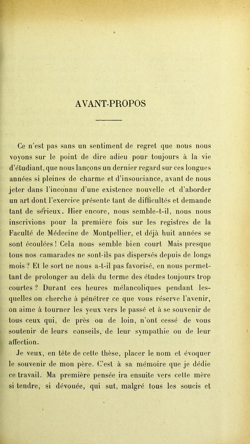 AYANT-PROPOS Ce n’est pas sans un sentiment de regret que nous nous voyons sur le point de dire adieu pour toujours à la vie d’étudiant, que nous lançons un dernier regard sur ces longues années si pleines de charme et d’insouciance, avant de nous jeter dans l’inconnu d’une existence nouvelle et d’aborder un art dont l’exercice présente tant de difficultés et demande tant de sérieux. Hier encore, nous semble-t-il, nous nous inscrivions pour la première fois sur les registres de la Faculté de Médecine de Montpellier, et déjà huit années se sont écoulées ! Cela nous semble bien court Mais presque tous nos camarades ne sont-ils pas dispersés depuis de longs mois ? Et le sort ne nous a-t-il pas favorisé, en nous permet- tant de prolonger au delà du terme des études toujours trop courtes ? Durant ces heures mélancoliques pendant les- quelles on cherche à pénétrer ce que vous réserve l’avenir, on aime à tourner les yeux vers le passé et à se souvenir de tous ceux qui, de près ou de loin, n’ont cessé de vous soutenir de leurs conseils, de leur sympathie ou de leur affection. Je veux, en tête de cette thèse, placer le nom et évoquer le souvenir de mon père. C’est à sa mémoire que je dédie ce travail. Ma première pensée ira ensuite vers cette mère si tendre, si dévouée, qui sut, malgré tous les soucis et