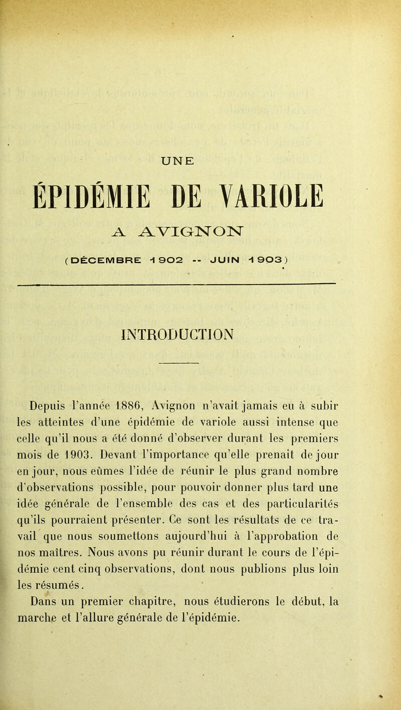 UNE .A AVIGNON (DÉCEMBRE -1902 -- JUIN -1903) INTRODUCTION Depuis l’année 1886, Avignon n’avait jamais eu à subir les atteintes d’une épidémie de variole aussi intense que celle qu’il nous a été donné d’observer durant les premiers mois de 1903. Devant l’importance qu’elle prenait de jour en jour, nous eûmes l’idée de réunir le plus grand nombre d’observations possible, pour pouvoir donner plus tard une idée générale de l’ensemble des cas et des particularités qu’ils pourraient présenter. Ce sont les résultats de ce tra- vail que nous soumettons aujourd’hui à l’approbation de nos maîtres. Nous avons pu réunir durant le cours de l’épi- démie cent cinq observations, dont nous publions plus loin les résumés. Dans un premier chapitre, nous étudierons le début, la marche et l’allure générale de l’épidémie.