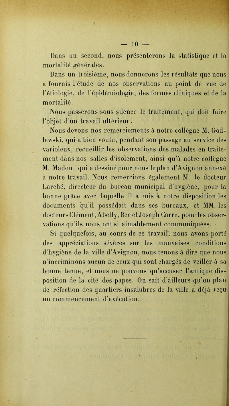 Dans un second, nous présenterons la statistique et la mortalité générales. Dans un troisième, nous donnerons les résultats que nous a fournis l’étude de nos observations au point de vue de l’étiologie, de l’épidémiologie, des formes cliniques et de la mortalité. Nous passerons sous silence le traitement, qui doit faire l’objet d’un travail ultérieur. Nous devons nos remerciements à notre collègue M. God- lewski, qui a bien voulu, pendant son passage au service des varioleux, recueillir les observations des malades en traite- ment dans nos salles d’isolement, ainsi qu’à notre collègue M. Madon, qui a dessiné pour nous le plan d’Avignon annexé à notre travail. Nous remercions également M. le docteur Larclié, directeur du bureau municipal d’hygiène, pour la bonne grâce avec laquelle il a mis à notre disposition les documents qu’il possédait dans ses bureaux, et MM. les docteurs Clément, Abelly, Bec et Joseph Carre, pour les obser- vations qu’ils nous ont si aimablement communiquées. Si quelquefois, au cours de ce travail', nous avons porté des appréciations sévères sur les mauvaises conditions d’hygiène de la ville d’Avignon, nous tenons à dire que nous n’incriminons aucun de ceux qui sont chargés de veiller à sa bonne tenue, et nous ne pouvons qu’accuser l’antique dis- position de la cité des papes. On sait d’ailleurs qu’un plan de réfection des quartiers insalubres de la ville a déjà reçu un commencement d’exécution.