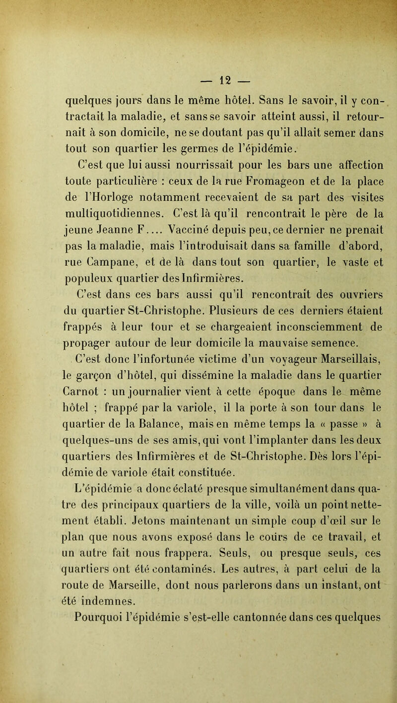 quelques jours dans le même hôtel. Sans le savoir, il y con- tractait la maladie, et sans se savoir atteint aussi, il retour- nait à son domicile, ne se doutant pas qu’il allait semer dans tout son quartier les germes de l’épidémie. C’est que lui aussi nourrissait pour les bars une affection toute particulière : ceux de la rue Fromageon et de la place de l’Horloge notamment recevaient de sa part des visites mulliquotidiennes. C’est là qu’il rencontrait le père de la jeune Jeanne F Vacciné depuis peu, ce dernier ne prenait pas la maladie, mais l’introduisait dans sa famille d’abord, rue Campane, et de là dans tout son quartier, le vaste et populeux quartier des Infirmières. C’est dans ces bars aussi qu’il rencontrait des ouvriers du quartier St-Christophe. Plusieurs de ces derniers étaient frappés à leur tour et se chargeaient inconsciemment de propager autour de leur domicile la mauvaise semence. C’est donc l’infortunée victime d’un voyageur Marseillais, le garçon d’hôtel, qui dissémine la maladie dans le quartier Carnot : un journalier vient à cette époque dans le même hôtel ; frappé par la variole, il la porte à son tour dans le quartier de la Balance, mais en même temps la « passe » à quelques-uns de ses amis, qui vont l’implanter dans les deux quartiers des Infirmières et de St-Christophe. Dès lors l’épi- démie de variole était constituée. L’épidémie a donc éclaté presque simultanément dans qua- tre des principaux quartiers de la ville, voilà un point nette- ment établi. Jetons maintenant un simple coup d’œil sur le plan que nous avons exposé dans le coiirs de ce travail, et un autre fait nous frappera. Seuls, ou presque seuls, ces quartiers ont été contaminés. Les autres, à part celui de la route de Marseille, dont nous parlerons dans un instant, ont été indemnes. Pourquoi l’épidémie s’est-elle cantonnée dans ces quelques