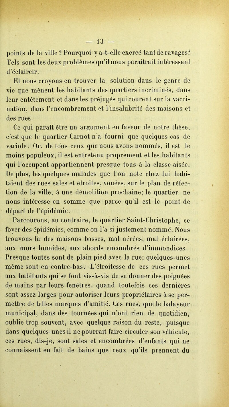 points de la ville ? Pourquoi y a-t-elle exercé tant de ravages? Tels sont les deux problèmes qu’il nous paraîtrait intéressant d’éclaircir. Et nous croyons en trouver la solution dans le genre de vie que mènent les habitants des quartiers incriminés, dans leur entêtement et dans les préjugés qui courent sur la vacci- nation, dans l’encombrement et l’insalubrité des maisons et des rues. Ce qui paraît être un argument en faveur de notre thèse, c’est que le quartier Carnot n’a fourni que quelques cas de variole. Or, de tous ceux que nous avons nommés, il est le moins populeux, il est entretenu proprement et les habitants qui l’occupent appartiennent presque tous à la classe aisée. De plus, les quelques malades que l’on note chez lui habi- taient des rues sales et étroites, vouées, sur le plan de réfec- tion de la ville, à une démolition prochaine; le quartier ne nous intéresse en somme que parce qu’il est le point de départ de l’épidémie. Parcourons, au contraire, le quartier Saint-Christophe, ce foyer des épidémies, comme on l’a si justement nommé. Nous trouvons là des maisons basses, mal aérées, mal éclairées, aux murs humides, aux abords encombrés d’immondices. Presque toutes sont de plain pied avec la rue; quelques-unes même sont en contre-bas. L’étroitesse de ces rues permet aux habitants qui se font vis-à-vis de se donner des poignées de mains par leurs fenêtres, quand toutefois ces dernières sont assez larges pour autoriser leurs propriétaires à se per- mettre de telles marques d’amitié. Ces rues, que le balayeur municipal, dans des tournées qui n’ont rien de quotidien, oublie trop souvent, avec quelque raison du reste, puisque dans quelques-unes il ne pourrait faire circuler son véhicule, ces rues, dis-je, sont sales et encombrées d’enfants qui ne connaissent en fait de bains que ceux qu’ils prennent du