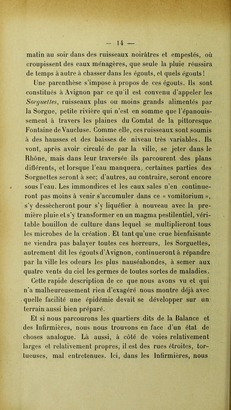 matin au soir dans des ruisseaux noirâtres et empestés, où croupissent des eaux ménagères, que seule la pluie réussira de temps à autre à chasser dans les égouts, et quels égouts ! Une parenthèse s’impose à propos de ces égouts. Ils sont constitués à Avignon par ce qu'il est convenu d’appeler les Sorguettes, ruisseaux plus ou moins grands alimentés par la Sorgue, petite rivière qui n’est en somme que l’épanouis- sement à travers les plaines du Comtat de la pittoresque Fontaine de Vaucluse. Gomme elle, ces ruisseaux sont soumis à des hausses et des baisses de niveau très variables. Ils vont, après avoir circulé de par la ville, se jeter dans le Rhône, mais dans leur traversée ils parcourent des plans différents, et lorsque l’eau manquera, certaines parties des Sorguettes seront à sec; d’autres, au contraire, seront encore sous l’eau. Les immondices et les eaux sales n’en continue- ront pas moins à venir s’accumuler dans ce « vomitorium », s’y dessécheront pour s’y liquéfier à nouveau avec la pre- mière pluie et s’y transformer en un magma pestilentiel, véri- table bouillon de culture dans lequel se multiplieront tous les microbes de la création. Et tant qu’une crue bienfaisante ne viendra pas balayer toutes ces horreurs, les Sorguettes, autrement dit les égouts d’Avignon, continueront à répandre par la ville les odeurs les plus nauséabondes, à semer aux quatre vents du ciel les germes de toutes sortes de maladies. Cette rapide description de ce que nous avons vu et qui n’a malheureusement rien d’exagéré nous montre déjà avec quelle facilité une épidémie devait se développer sur un terrain aussi bien préparé. Et si nous parcourons les quartiers dits de la Balance et des Infirmières, nous nous trouvons en face d’un état de choses analogue. Là aussi, à côté de voies relativement larges et relativement propres, il est des rues étroites, tor- tueuses, mal entretenues. Ici, dans les Infirmières, nous