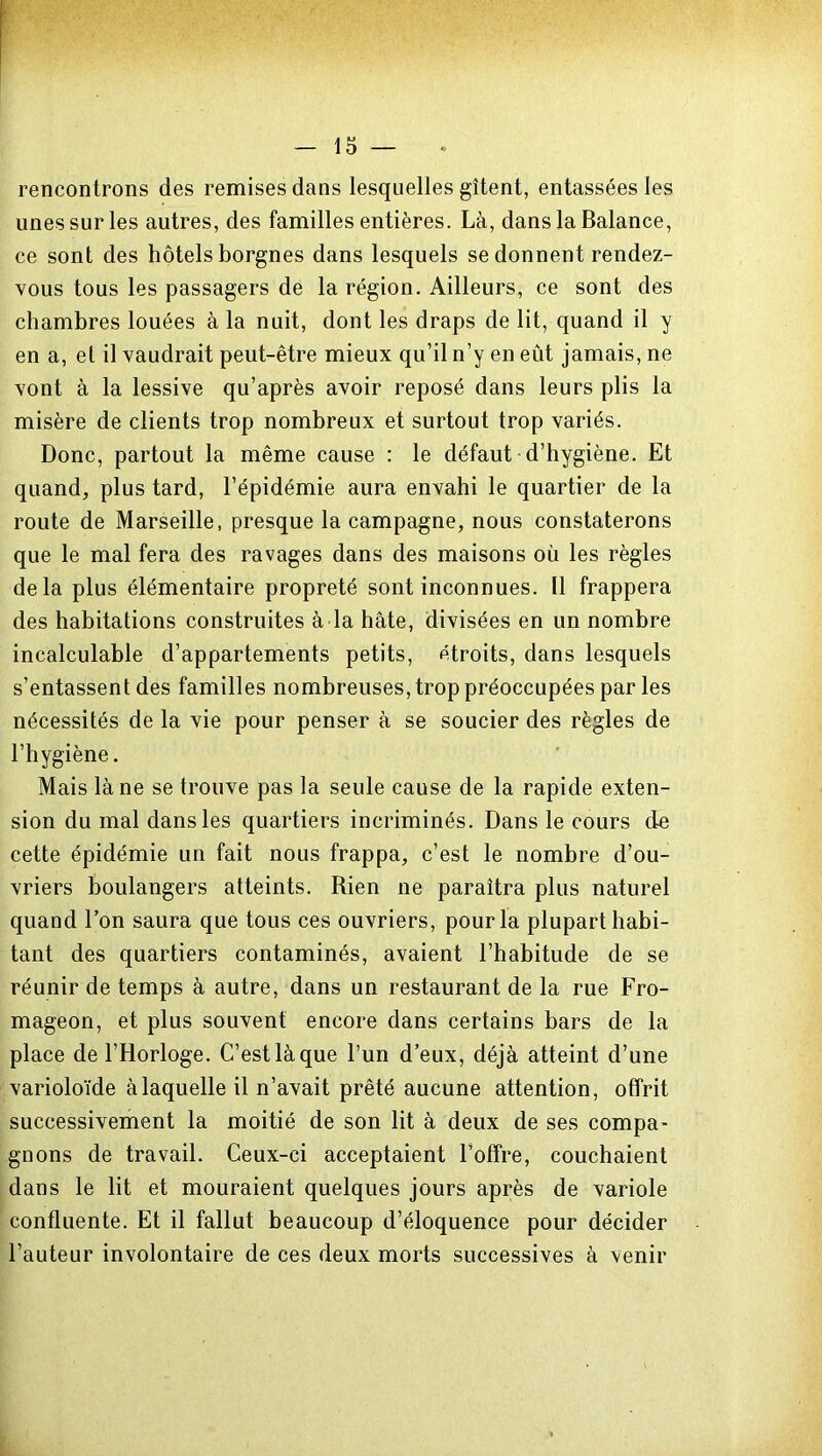 rencontrons des remises dans lesquelles gîtent, entassées les unes sur les autres, des familles entières. Là, dans la Balance, ce sont des hôtels borgnes dans lesquels se donnent rendez- vous tous les passagers de la région. Ailleurs, ce sont des chambres louées à la nuit, dont les draps de lit, quand il y en a, el il vaudrait peut-être mieux qu’il n’y en eût jamais, ne vont à la lessive qu’après avoir reposé dans leurs plis la misère de clients trop nombreux et surtout trop variés. Donc, partout la même cause : le défaut d’hygiène. Et quand, plus tard, l’épidémie aura envahi le quartier de la route de Marseille, presque la campagne, nous constaterons que le mal fera des ravages dans des maisons où les règles delà plus élémentaire propreté sont inconnues. Il frappera des habitations construites à la hâte, divisées en un nombre incalculable d’appartements petits, étroits, dans lesquels s’entassent des familles nombreuses, trop préoccupées par les nécessités de la vie pour penser à se soucier des règles de l’hygiène. Mais là ne se trouve pas la seule cause de la rapide exten- sion du mal dans les quartiers incriminés. Dans le cours de cette épidémie un fait nous frappa, c’est le nombre d’ou- vriers boulangers atteints. Rien ne paraîtra plus naturel quand l’on saura que tous ces ouvriers, pour la plupart habi- tant des quartiers contaminés, avaient l’habitude de se réunir de temps à autre, dans un restaurant de la rue Fro- mageon, et plus souvent encore dans certains bars de la place de l’Horloge. C’est là que l’un d’eux, déjà atteint d’une varioloïde à laquelle il n’avait prêté aucune attention, offrit successivement la moitié de son lit à deux de ses compa- gnons de travail. Ceux-ci acceptaient l’offre, couchaient dans le lit et mouraient quelques jours après de variole confluente. Et il fallut beaucoup d’éloquence pour décider l’auteur involontaire de ces deux morts successives à venir