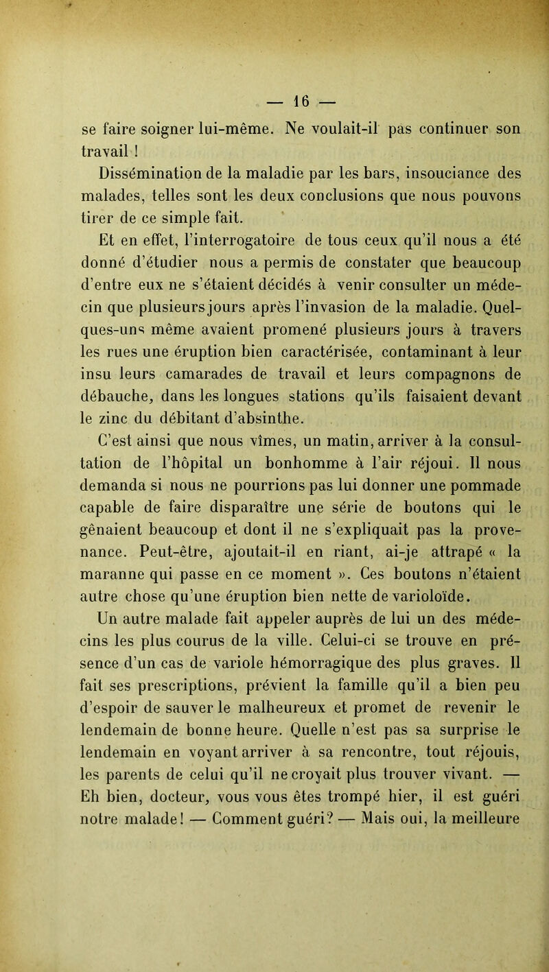 se faire soigner lui-même. Ne voulait-il pas continuer son travail ! Dissémination de la maladie par les bars, insouciance des malades, telles sont les deux conclusions que nous pouvons tirer de ce simple fait. Et en effet, l’interrogatoire de tous ceux qu’il nous a été donné d’étudier nous a permis de constater que beaucoup d’entre eux ne s’étaient décidés à venir consulter un méde- cin que plusieursjours après l’invasion de la maladie. Quel- ques-uns même avaient promené plusieurs jours à travers les rues une éruption bien caractérisée, contaminant à leur insu leurs camarades de travail et leurs compagnons de débauche, dans les longues stations qu’ils faisaient devant le zinc du débitant d’absinthe. C’est ainsi que nous vîmes, un matin, arriver à la consul- tation de l’hôpital un bonhomme à l’air réjoui. 11 nous demanda si nous ne pourrions pas lui donner une pommade capable de faire disparaître une série de boutons qui le gênaient beaucoup et dont il ne s’expliquait pas la prove- nance. Peut-être, ajoutait-il en riant, ai-je attrapé « la maranne qui passe en ce moment ». Ces boutons n’étaient autre chose qu’une éruption bien nette de varioloïde. Un autre malade fait appeler auprès de lui un des méde- cins les plus courus de la ville. Celui-ci se trouve en pré- sence d’un cas de variole hémorragique des plus graves. 11 fait ses prescriptions, prévient la famille qu’il a bien peu d’espoir de sauver le malheureux et promet de revenir le lendemain de bonne heure. Quelle n’est pas sa surprise le lendemain en voyant arriver à sa rencontre, tout réjouis, les parents de celui qu’il ne croyait plus trouver vivant. — Eh bien, docteur, vous vous êtes trompé hier, il est guéri notre malade! — Comment guéri? — Mais oui, la meilleure