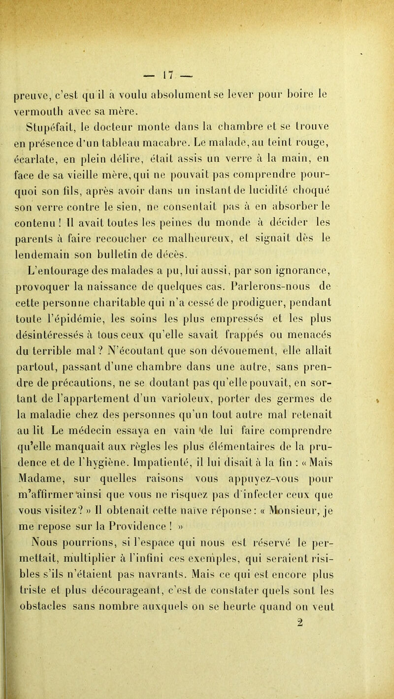 preuve, c’est qu il a voulu absolument se lever pour boire le vermouth avec sa mère. Stupéfait, le docteur monte dans la chambre et se trouve en présence d’un tableau macabre. Le malade, au teint rouge, écarlate, en plein délire, était assis un verre à la main, en face de sa vieille mère,qui ne pouvait pas comprendre pour- quoi son fils, après avoir dans un instant de lucidité choqué son verre contre le sien, ne consentait pas à en absorber le contenu ! 11 avait toutes les peines du monde à décider les parents à faire recoucher ce malheureux, et signait dès le lendemain son bulletin de décès. L’entourage des malades a pu, lui aussi, par son ignorance, provoquer la naissance de quelques cas. Parlerons-nous de cette personne charitable qui n’a cessé de prodiguer, pendant toute l’épidémie, les soins les plus empressés et les plus désintéressés à tous ceux qu’elle savait frappés ou menacés du terrible mal? N’écoutant que son dévouement, elle allait partout, passant d’une chambre dans une autre, sans pren- dre de précautions, ne se doutant pas qu’elle pouvait, en sor- tant de l’appartement d’un varioleux, porter des germes de la maladie chez des personnes qu’un tout autre mal retenait au lit Le médecin essaya en vain 'de lui faire comprendre qu’elle manquait aux règles les plus élémentaires de la pru- dence et de l’hygiène. Impatienté, il lui disait à la fin : « Mais Madame, sur quelles raisons vous appuyez-vous pour m’affirmer‘ainsi que vous ne risquez pas d infecter ceux que vous visitez? » Il obtenait cette naïve réponse: « Monsieur, je me repose sur la Providence ! » Nous pourrions, si l’espace qui nous est réservé le per- mettait, multiplier à l’infini ces exemples, qui seraient risi- bles s’ils n’étaient pas navrants. Mais ce qui est encore plus triste et plus décourageant, c’est de constater quels sont les obstacles sans nombre auxquels on se heurte quand on veut 2