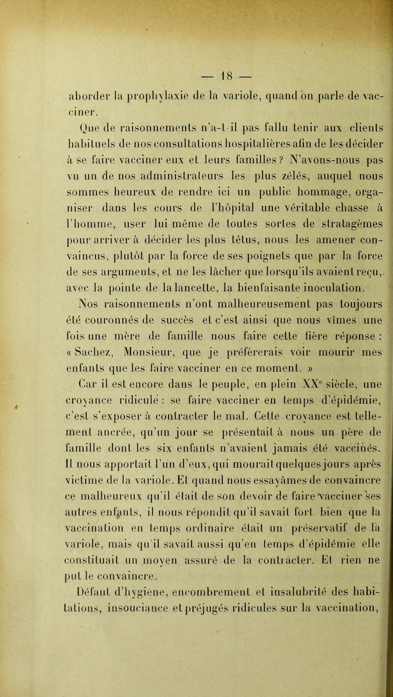 aborder la prophylaxie de la variole, quand on parle de vac- ciner. Que de raisonnements n’a-1 il pas fallu tenir aux clients habituels de nos consultations hospitalières afin de les décider à se faire vacciner eux et leurs familles? N’avons-nous pas vu un de nos administrateurs les plus zélés, auquel nous sommes heureux de rendre ici un public hommage, orga- niser dans les cours de l’hôpital une véritable chasse à l'homme, user lui même de toutes sortes de stratagèmes pour arriver à décider les plus têtus, nous les amener con- vaincus, plutôt par la force de ses poignets que par la force de ses arguments, et ne les lâcher que lorsqu’ils avaient reçu,, avec la pointe de la lancette, la bienfaisante inoculation. Nos raisonnements n’ont malheureusement pas toujours été couronnés de succès et c’est ainsi que nous vîmes une fois une mère de famille nous faire cette hère réponse : « Sachez, Monsieur, que je préférerais voir mourir mes enfants que les faire vacciner en ce moment. » Car il est encore dans le peuple, en plein XXe siècle, une croyance ridicule : se faire vacciner en temps d’épidémie, c’est s’exposer à contracter le mal. Cette croyance est telle- ment ancrée, qu’un jour se présentait à nous un père de famille dont les six enfants n’avaient jamais été vaccinés. Il nous apportait l’un d’eux, qui mourait quelques jours après victime de Ja variole. Et quand nous essayâmes de convaincre ce malheureux qu’il était de son devoir de faire vacciner ses autres enfants, il nous répondit qu’il savait fort bien que la vaccination en temps ordinaire était un préservatif de la variole, mais qu’il savait aussi qu’en temps d’épidémie elle constituait un moyen assuré de la contracter. Et rien ne put le convaincre. Défaut d’hygiène, encombrement et insalubrité des habi- tations, insouciance et préjugés ridicules sur la vaccination,