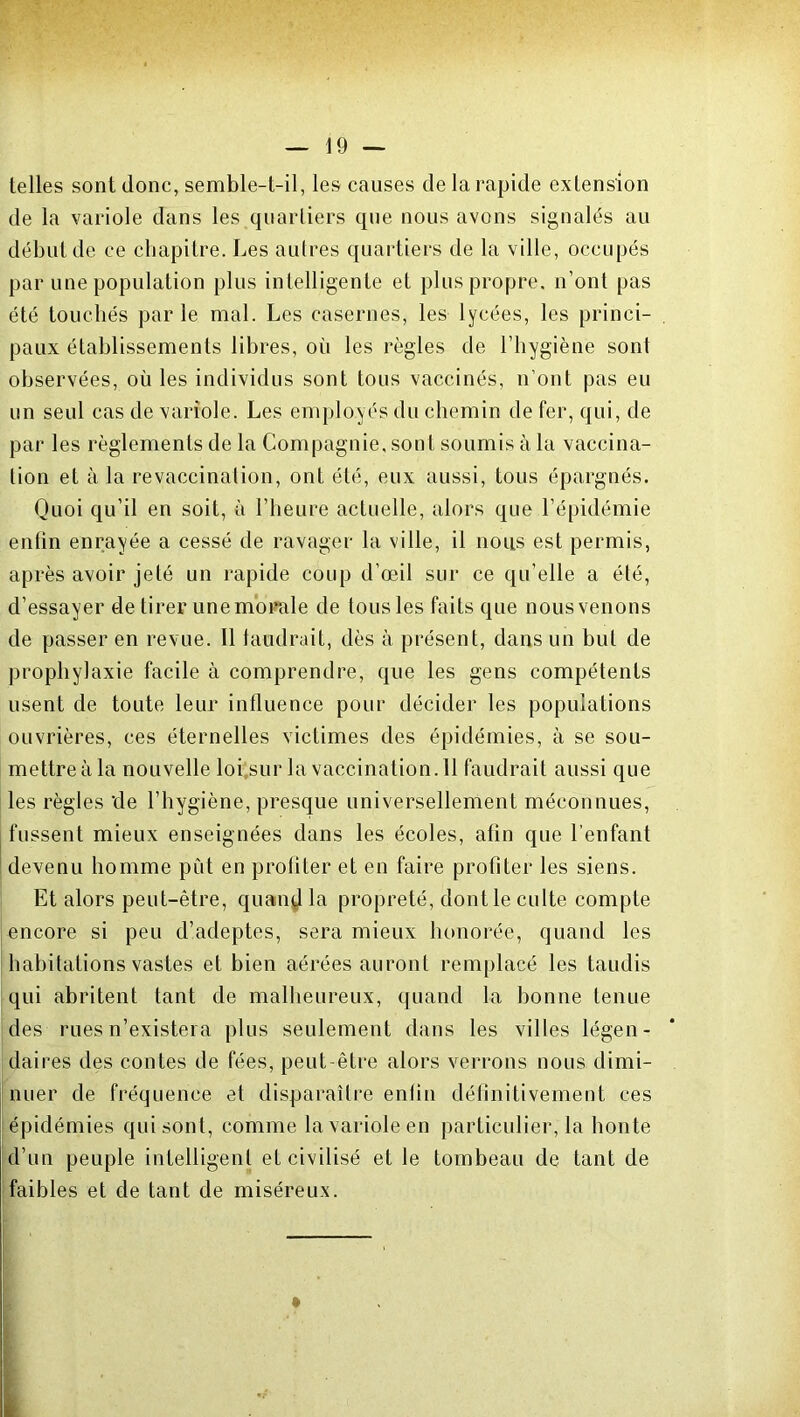 telles sont donc, semble-t-il, les causes de la rapide extension de la variole dans les quartiers que nous avons signalés au début de ce chapitre. Les autres quartiers de la ville, occupés par une population plus intelligente et plus propre, n’ont pas été touchés parle mal. Les casernes, les lycées, les princi- paux établissements libres, où les règles de l’hygiène sont observées, où les individus sont tous vaccinés, n’ont pas eu un seul cas de variole. Les employés du chemin de fer, qui, de par les règlements de la Compagnie, sont soumis à la vaccina- tion et à la revaccination, ont été, eux aussi, tous épargnés. Quoi qu’il en soit, à l’heure actuelle, alors que l’épidémie enfin enrayée a cessé de ravager la ville, il nous est permis, après avoir jeté un rapide coup d’œil sur ce qu’elle a été, d’essayer de tirer une morale de tous les faits que nous venons de passer en revue. Il faudrait, dès à présent, dans un but de prophylaxie facile à comprendre, que les gens compétents usent de toute leur influence pour décider les populations ouvrières, ces éternelles victimes des épidémies, à se sou- mettre à la nouvelle loi sur la vaccinalion.il faudrait aussi que les règles de l’hygiène, presque universellement méconnues, fussent mieux enseignées dans les écoles, afin que l’enfant devenu homme put en profiter et en faire profiter les siens. Et alors peut-être, quand la propreté, dontle culte compte encore si peu d’adeptes, sera mieux honorée, quand les habitations vastes et bien aérées auront remplacé les taudis qui abritent tant de malheureux, quand la bonne tenue des rues n’existera plus seulement dans les villes légen- daires des contes de fées, peut-être alors verrons nous dimi- nuer de fréquence et disparaître enlin définitivement ces épidémies qui sont, comme la variole en particulier, la honte d’un peuple intelligent et civilisé et le tombeau de tant de faibles et de tant de miséreux.