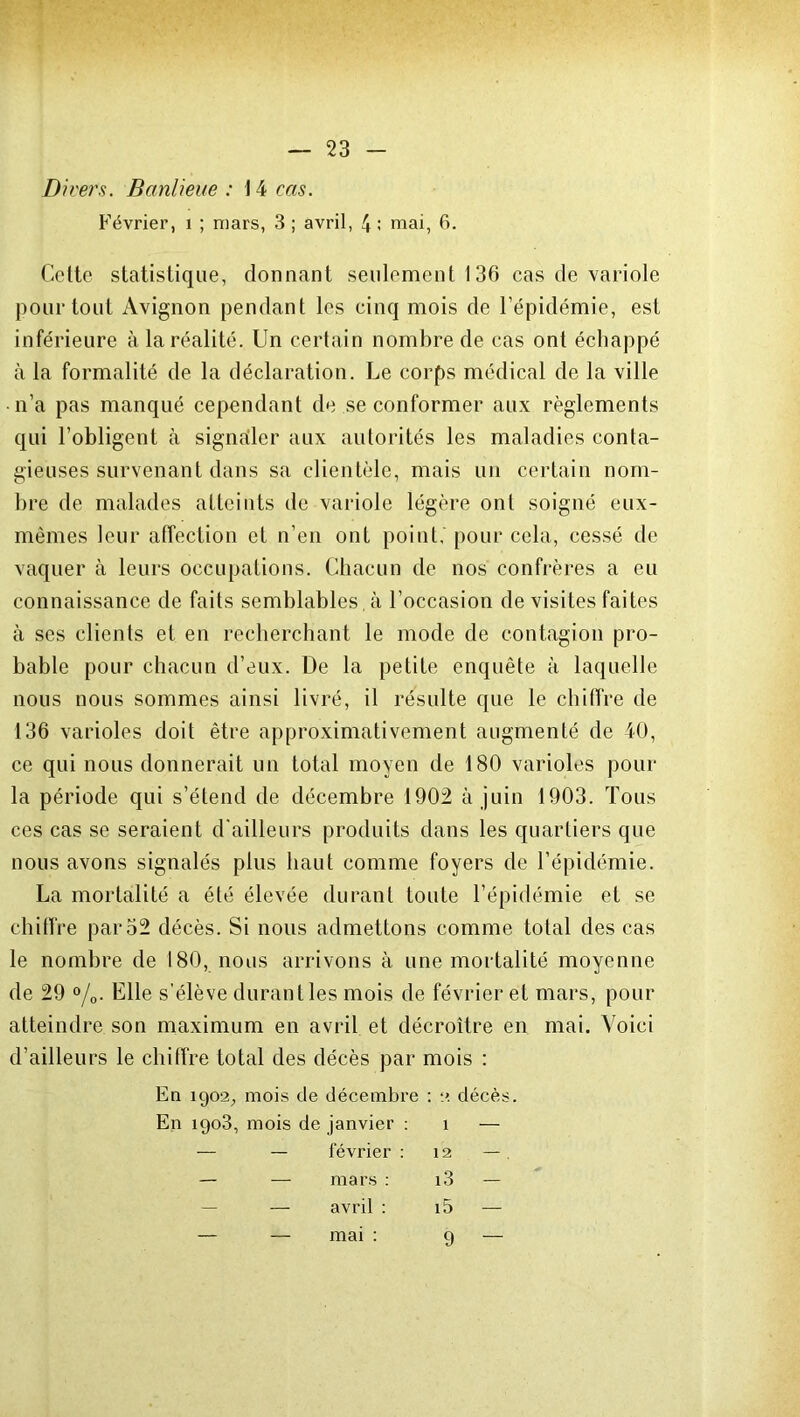 Divers. Banlieue : 14 cas. Février, 1 ; mars, 3 ; avril, \ ; mai, fi. Cette statistique, donnant seulement 136 cas de variole pour tout Avignon pendant les cinq mois de l’épidémie, est inférieure à la réalité. Un certain nombre de cas ont échappé à la formalité de la déclaration. Le corps médical de la ville n’a pas manqué cependant de se conformer aux règlements qui l’obligent à signailer aux autorités les maladies conta- gieuses survenant dans sa clientèle, mais un certain nom- bre de malades atteints de variole légère ont soigné eux- mêmes leur affection et n’en ont point, pour cela, cessé de vaquer à leurs occupations. Chacun de nos confrères a eu connaissance de faits semblables, à l’occasion de visites faites à ses clients et en recherchant le mode de contagion pro- bable pour chacun d’eux. De la petite enquête à laquelle nous nous sommes ainsi livré, il résulte que le chiffre de 136 varioles doit être approximativement augmenté de 40, ce qui nous donnerait un total moyen de 180 varioles pour la période qui s’étend de décembre 1902 à juin 1903. Tous ces cas se seraient d'ailleurs produits dans les quartiers que nous avons signalés plus haut comme foyers de l’épidémie. La mortalité a été élevée durant toute l’épidémie et se chiffre par 52 décès. Si nous admettons comme total des cas le nombre de 180, nous arrivons à une mortalité moyenne de 29 °/0. Elle s’élève durant les mois de février et mars, pour atteindre son maximum en avril et décroître en mai. Voici d’ailleurs le chiffre total des décès par mois : En 1902, mois de décembre : 2 décès. En 1903, mois de janvier : 1 — — — février : 12 — — mars : i3 — — avril : i5 — — mai : 9