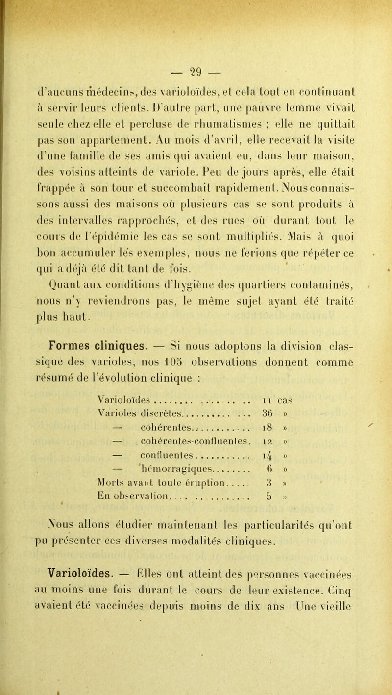 d’aucuns médecin?-, des varioloïdès, et cela tout en continuant à servir leurs clients. D’autre part, une pauvre femme vivait seule chez elle et percluse de rhumatismes ; elle ne quittait pas son appartement. Au mois d’avril, elle recevait la visite d’une famille de ses amis qui avaient eu, dans leur maison, des voisins atteints de variole. Peu de jours après, elle était frappée à son tour et succombait rapidement. Nousconnais- sons aussi des maisons où plusieurs cas se sont produits à des intervalles rapprochés, et des rues oii durant tout le coins de l’épidémie les cas se sont multipliés. Mais à quoi bon accumuler lés exemples, nous ne ferions que répéter ce qui a déjà été dit tant de fois. Quant aux conditions d’hygiène des quartiers contaminés, nous n’y reviendrons pas, le même sujet ayant été traité plus haut. Formes cliniques. — Si nous adoptons la division clas- sique des varioles, nos 105 observations donnent comme résumé de l’évolution clinique : Varioloïdès 11 cas Varioles discrètes 36 » — cohérentes. 18 » — cohérentes-conlluenles. 12 » — confluentes i4 » — hémorragiques 6 » Morts avant toute éruption 3 » En observation . 5 » Nous allons étudier maintenant les particularités qu’ont pu présenter ces diverses modalités cliniques. Varioloïdès. — Elles ont atteint des personnes vaccinées au moins une fois durant le cours de leur existence. Cinq avaient été vaccinées depuis moins de dix ans Une vieille