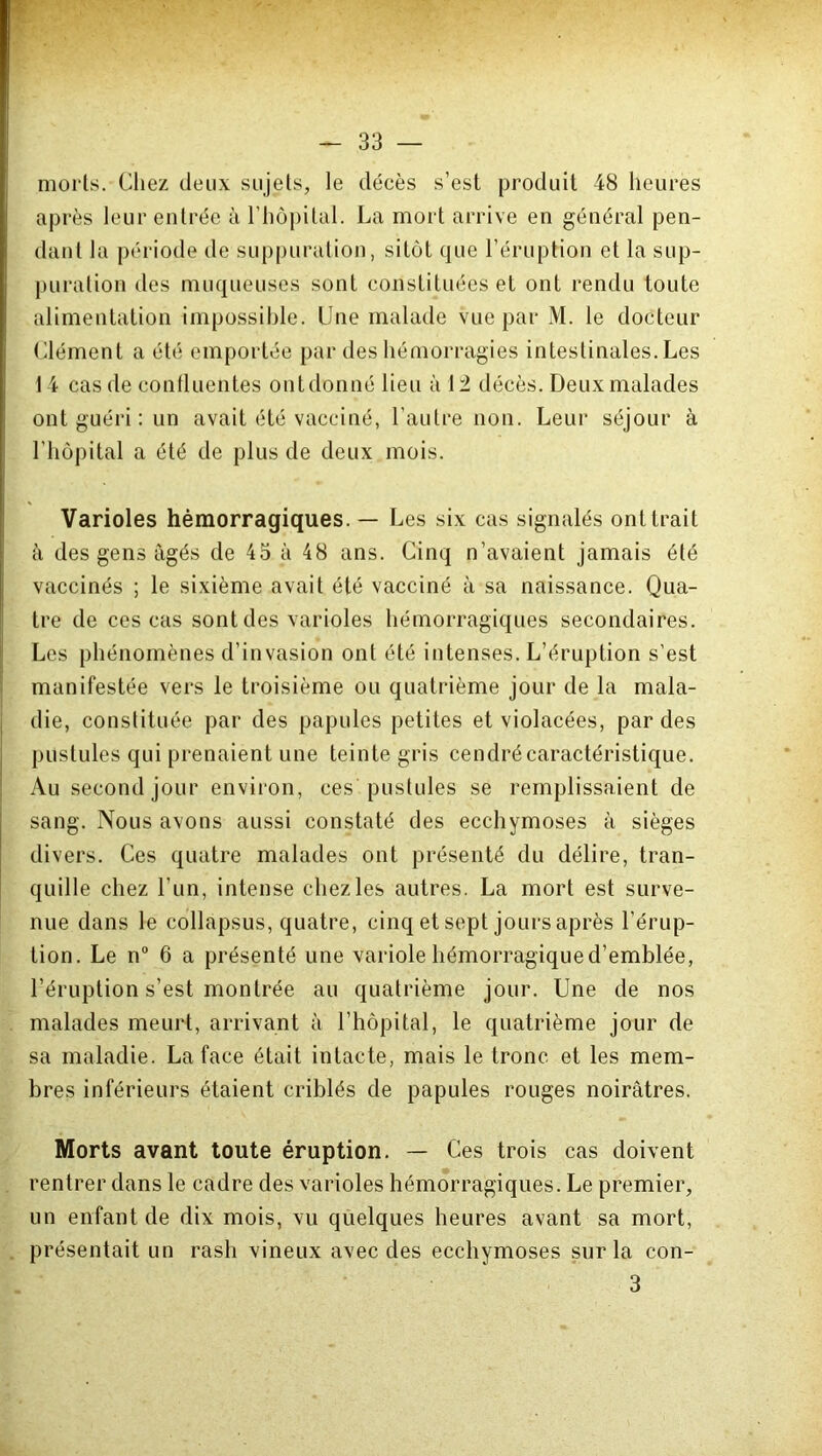 morts. Chez deux sujets, le décès s’est produit 48 heures après leur entrée à l’hôpital. La mort arrive en général pen- dant la période de suppuration, sitôt que l’éruption et la sup- puration des muqueuses sont constituées et ont rendu toute alimentation impossible. Une malade vue par M. le docteur Clément a été emportée par des hémorragies intestinales. Les 14 cas de confluentes ontdonné lieu à 12 décès. Deux malades ont guéri : un avait été vacciné, l’autre non. Leur séjour à l’hôpital a été de plus de deux mois. Varioles hémorragiques. — Les six cas signalés ont trait à des gens âgés de 45 à 48 ans. Cinq n’avaient jamais été vaccinés ; le sixième avait été vacciné à sa naissance. Qua- tre de ces cas sont des varioles hémorragiques secondaires. Les phénomènes d’invasion ont été intenses. L’éruption s’est manifestée vers le troisième ou quatrième jour de la mala- die, constituée par des papules petites et violacées, par des pustules qui prenaient une teinte gris cendré caractéristique. Au second jour environ, ces pustules se remplissaient de sang. Nous avons aussi constaté des ecchymoses à sièges divers. Ces quatre malades ont présenté du délire, tran- quille chez l’un, intense chez les autres. La mort est surve- nue dans le collapsus, quatre, cinq et sept jours après l’érup- tion. Le ri0 6 a présenté une variole hémorragique d’emblée, l’éruption s’est montrée au quatrième jour. Une de nos malades meurt, arrivant à l’hôpital, le quatrième jour de sa maladie. La face était intacte, mais le tronc et les mem- bres inférieurs étaient criblés de papules rouges noirâtres. Morts avant toute éruption. — Ces trois cas doivent rentrer dans le cadre des varioles hémorragiques. Le premier, un enfant de dix mois, vu quelques heures avant sa mort, présentait un rasli vineux avec des ecchymoses sur la con- 3