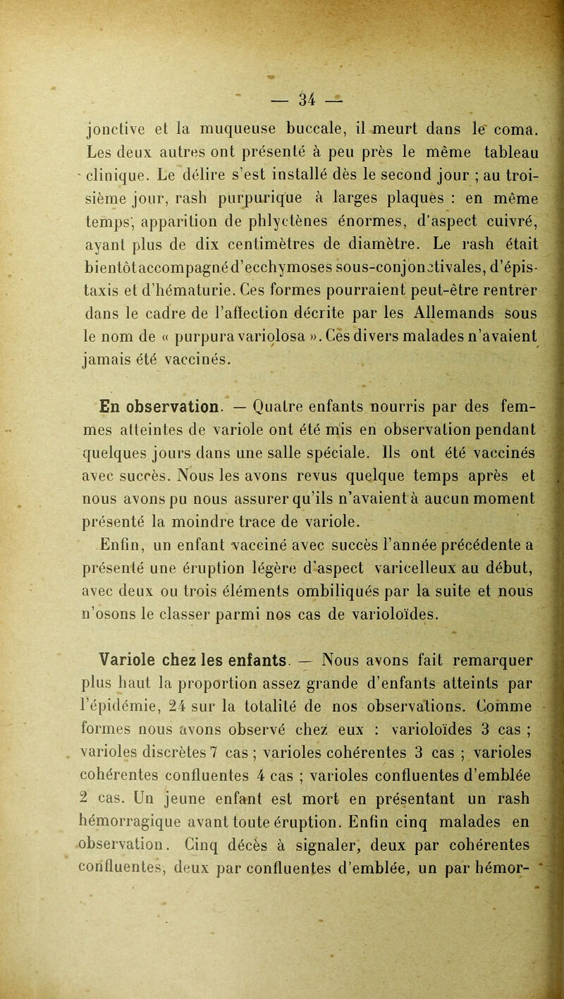 jonctive et la muqueuse buccale, il meurt dans le coma. Les deux autres ont présenté à peu près le même tableau ' clinique. Le délire s’est installé dès le second jour ; au troi- sième jour, rash purpurique à larges plaques : en même temps; apparition de phlyctènes énormes, d'aspect cuivré, ayant plus de dix centimètres de diamètre. Le rash était bientôt accompagné d’ecchymoses sous-conjonctivales, d’épis- taxis et d’hématurie. Ces formes pourraient peut-être rentrer dans le cadre de l’aflection décrite par les Allemands sous le nom de « purpura variolosa ». Ces divers malades n’avaient jamais été vaccinés. En observation. — Quatre enfants nourris par des fem- mes atteintes de variole ont été mis en observation pendant quelques jours dans une salle spéciale. Ils ont été vaccinés avec succès. Nous les avons revus quelque temps après et nous avons pu nous assurer qu’ils n’avaient à aucun moment présenté la moindre trace de variole. Enfin, un enfant vacciné avec succès l’année précédente a présenté une éruption légère d’aspect varicelleux au début, avec deux ou trois éléments ombiliqués par la suite et nous n’osons le classer parmi nos cas de varioloïdes. Variole chez les enfants. — Nous avons fait remarquer plus haut la proportion assez grande d’enfants atteints par l’épidémie, 24 sur la totalité de nos observations. Comme formes nous avons observé chez eux : varioloïdes 3 cas ; varioles discrètes 7 cas ; varioles cohérentes 3 cas ; varioles cohérentes confluentes 4 cas ; varioles confluentes d’emblée 2 cas. Un jeune enfant est mort en présentant un rash hémorragique avant toute éruption. Enfin cinq malades en observation. Cinq décès à signaler, deux par cohérentes confluentes, deux par confluentes d’emblée, un par hémor-