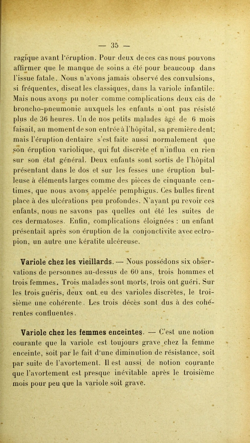 ragique avant l’éruption. Pour deux deces cas nous pouvons affirmer que le manque de soins a été pour beaucoup dans l’issue fatale. Nous n’avons jamais observé des convulsions, si fréquentes, disentles classiques, dans la variole infantile. Mais nous avons pu noter comme complications deux cas de broncho-pneumonie auxquels les enfants n ont pas résisté plus de 36 heures. Un de nos petits malades âgé de 6 mois faisait, au moment de son entrée à l’hôpital, sa première dent; mais l’éruption dentaire s’est faite aussi normalement que Son éruption variolique, qui fut discrète et n’influa en rien sur son état général. Deux enfants sont sortis de l’hôpital présentant dans le dos et sur les fesses une éruption bul- leuse à éléments larges comme des pièces de cinquante cen- times, que nous avons appelée pemphigus. Ces bulles firent place à des ulcérations peu profondes. N’ayant pu revoir ces enfants, nous ne savons pas quelles ont été les suites de ces dermatoses. Enfin, complications éloignées : un enfant présentait après son éruption de la conjonctivite avecectro- pion, un autre une kératite ulcéreuse. Variole chez les vieillards.— Nous possédons six obser- vations de personnes au-dessus de 60 ans, trois hommes et trois femmes. Trois malades sont morts, trois ont guéri. Sur les trois guéris, deux ont eu des varioles discrètes, le troi- sième une cohérente. Les trois décès sont dus à des cohé- rentes continentes. Variole chez les femmes enceintes. — C’est une notion courante que la variole est toujours grave chez la femme enceinte, soit par le fait d’une diminution de résistance, soit par suite de l’avortement. Il est aussi de notion courante que l’avortement est presque inévitable après le troisième mois pour peu que la variole soit grave.