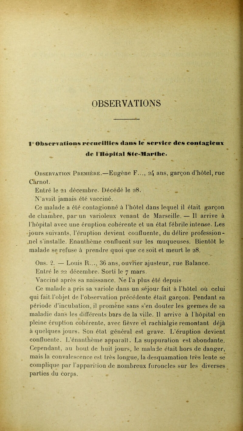 OBSERVATIONS 1° Observations recueillies dans le service des contagieux de rHôpital Ste-Marthe. Observation Première.—Eugène F..., 24 ans, garçon d’hôtel, rue Carnot. Entré le 21 décembre. Décédé le 28. N’avait jamais été vacciné. Ce malade a été contagionné à l’hôtel dans lequel il était garçon de chambre, par un varioleux venant de Marseille. — Il arrive à l’hôpital avec une éruption cohérente et un état fébrile intense. Les jours suivants, l’éruption devient confluente, du délire profession- nel s’installe. Enanthème confluent sur les muqueuses. Bientôt le malade se refuse à prendre quoi que ce soit et meurt le 28. Obs. 2. — Louis R..., 36 ans, ouvrier ajusteur, rue Balance. Entré le 22 décembre. Sorti le 7 mars. Vacciné après sa naissance. Ne l’a plus été depuis. Ce malade a pris sa variole dans un séjour fait à l’hôtel où celui qui fait l’objet de l’observation précédente était garçon. Pendant sa période d’incubation, il promène sans s’en douter les germes de sa maladie dans les différents bars de la ville. 11 arrive à l hôpital en pleine éruption cohérente, avec fièvre et rachialgie remontant déjà à quelques jours. Son état général est grave. L’éruption devient confluente. L’énanthème apparaît. La suppuralion est abondante. Cependant, au bout de huit jours, le malade élait hors de danger, mais la convalescence est très longue, la desquamation très lente se complique par l’apparilion de nombreux furoncles sur les diverses parties du corps.