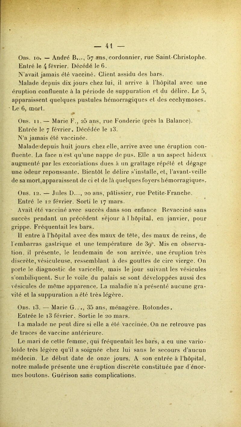 Obs. 10. — André B..., 57 ans, cordonnier, rue Saint-Christophe. Entré le \ février. Décédé le 6. N’avait jamais été vacciné. Client assidu des bars. Malade depuis dix jours chez lui, il arrive à l’hôpital avec une éruption confluente h la période de suppuration et du délire. Le 5, apparaissent quelques pustules hémorragiques et des ecchymoses. Le 6, mort. Obs. 11. — Marie F., 25 ans, rue Fonderie (près la Balance). Entrée le 7 février. Décédée le i3. N’a jamais été vaccinée. Malade depuis huit jours chez elle, arrive avec une éruption con- fluente. La face n est qu’une nappe de pus. Elle a un aspect hideux augmenté par les excoriations dues à un grattage répété et dégage une odeur repoussante. Bientôt le délire s’installe, et, l’avant-veille de sa mort.apparaissent de ci et de lâ quelques foyers hémorragiques. Obs. 12. — Jules D..., 20 ans, pâtissier, rue Petite-Franche. Entré le 12 février. Sorti le 17 mars. Avait été vacciné avec succès dans son enfance Bevacciné sans succès pendant un précédent séjour à 1 hôpital, en janvier, pour grippe. Fréquentait les bars. 11 entre à l’hôpital avec des maux de tête, des maux de reins, de l embarras gastrique et une température de 39°. Mis en observa- tion, il présente, le lendemain de son arrivée, une éruption très discrète, vésiculeuse, ressemblant à des gouttes de cire vierge. On porte le diagnostic de varicelle, mais le jour suivant les vésicules s'ombiliquent. Sur le voile du palais se sont développées aussi des vésicules de même apparence. La maladie n'a présenté aucune gra- vité et la suppuration a été très légère. Obs. i3. — Marie G..35 ans, ménagère. Rotondes. Entrée le i3 février. Sortie le 20 mars. La malade ne peut dire si elle a été vaccinée. On ne retrouve pas de traces de vaccine antérieure. Le mari de cette femme, qui fréquentait les bars, a eu une vario- loïde très légère qu’il a soignée chez lui sans le secours d’aucun médecin. Le début date de onze jours. A son entrée à l’hôpital, notre malade présente une éruption discrète constituée par d'énor- mes boutons. Guérison sans complications.