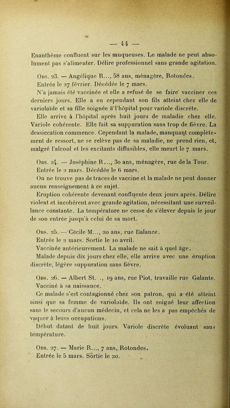 Enanthème confluent sur les muqueuses. Le malade ne peut abso- lument pas s’alimenter. Délire professionnel sans grande agitation. Obs. 23. — Angélique R..., 58 ans, ménagère, Rotondes. Entrée le 27 février. Décédée le 7 mars. N’a jamais été vaccinée et elle a refusé de se faire vacciner ces derniers jours. Elle a eu cependant son fils atteint chez elle de varioloïde et sa fille soignée à l’hôpital pour variole discrète. Elle arrive à l’hôpital après huit jours de maladie chez elle. Variole cohérente. Elle fait sa suppuration sans trop de fièvre. La dessiccation commence. Cependant la malade, manquant complète- ment de ressort, ne se relève pas de sa maladie, ne prend rien, et, malgré l’alcool et les excitants diffusibles, elle meurt le 7 mars. Obs. 24. — Joséphine R,.., 3o ans, ménagère, rue delà Tour. Entrée le 2 mars. Décédée le b mars. On ne trouve pas de traces de vaccine et la malade ne peul donner aucun renseignement à ce sujet. Eruption cohérente devenant confluente deux jours après. Délire violent et incohérent avec grande agitation, nécessitant une surveil- lance constante. La température ne cesse de s’élever depuis le jour de son entrée jusqu’à celui de sa mort. Obs. 25. — Cécile M..., 20 ans, rue Balance. Entrée le 2 mars. Sortie le 10 avril. Vaccinée antérieurement. La malade ne sait à quel âge. Malade depuis dix jours chez elle, elle arrive avec une éruption discrète, légère suppuration sans fièvre. Obs. 26. — Albert St. ., 19 ans, rue Piot, travaille rue Galante. Vacciné à sa naissance. Ce malade s’est contagionné chez son patron, qui a été atteint ainsi que sa femme de varioloïde. Ils ont soigné leur affection sans le secours d’aucun médecin, et cela ne les a pas empêchés de vaquer à leurs occupations. Début datant de huit jours. Variole discrète évoluant sans température. Obs. 27. — Marie R..., 7 ans, Rotondes. Entrée le 5 mars. Sortie le 20.