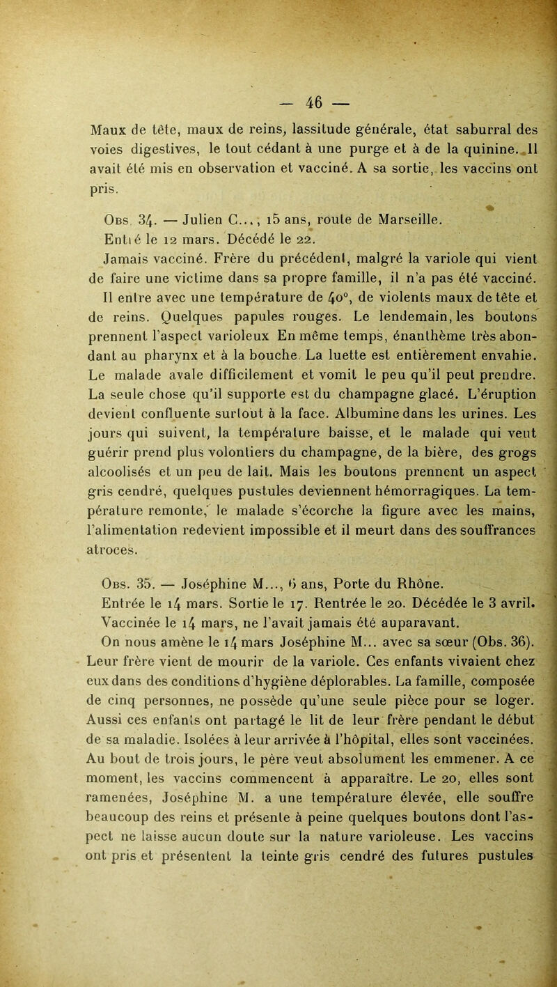 Maux de tête, maux de reins, lassitude générale, état saburral des voies digestives, le tout cédant à une purge et à de la quinine. 11 avait été mis en observation et vacciné. A sa sortie, les vaccins ont pris. Obs. 34. — Julien C..., i5 ans, roule de Marseille. Entié le 12 mars. Décédé le 22. Jamais vacciné. Frère du précédent, malgré la variole qui vient de faire une victime dans sa propre famille, il n’a pas été vacciné. Il entre avec une température de 4o°, de violents maux de tête et de reins. Quelques papules rouges. Le lendemain, les boutons prennent l’aspect varioleux En même temps, énanthème très abon- dant au pharynx et à la bouche La luette est entièrement envahie. Le malade avale difficilement et vomit le peu qu’il peut prendre. La seule chose qu’il supporte est du champagne glacé. L’éruption devient confluente surtout à la face. Albumine dans les urines. Les jours qui suivent, la température baisse, et le malade qui veut guérir prend plus volontiers du champagne, de la bière, des grogs alcoolisés et un peu de lait. Mais les boutons prennent un aspect gris cendré, quelques pustules deviennent hémorragiques. La tem- pérature remonte,' le malade s’écorche la figure avec les mains, l’alimentation redevient impossible et il meurt dans des souffrances atroces. Obs. 35. — Joséphine M..., 6 ans, Porte du Rhône. Entrée le 14 mars. Sortie le 17. Rentrée le 20. Décédée le 3 avril. Vaccinée le i4 mars, ne l’avait jamais été auparavant. On nous amène le i4mars Joséphine M... avec sa sœur (Obs. 36). Leur frère vient de mourir de la variole. Ces enfants vivaient chez eux dans des conditions d’hygiène déplorables. La famille, composée de cinq personnes, ne possède qu’une seule pièce pour se loger. Aussi ces enfants ont partagé le lit de leur frère pendant le début de sa maladie. Isolées à leur arrivée à l’hôpital, elles sont vaccinées. Au bout de trois jours, le père veut absolument les emmener. A ce moment, les vaccins commencent à apparaître. Le 20, elles sont ramenées, Joséphine M. a une température élevée, elle souffre beaucoup des reins et présente à peine quelques boutons dont l’as- pect ne laisse aucun doute sur la nature varioleuse. Les vaccins ont pris et présentent la teinte gris cendré des futures pustules