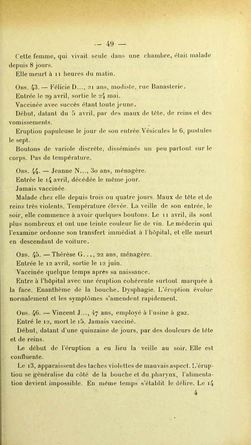 Cette femme, qui vivait seule dans une chambre, était malade depuis 8 jours. Elle meurt à n heures du matin. Obs. 43.— FélicieD..., 21 ans, modiste, rue Banaslerie. Entrée le 29 avril, sortie le 24 mai. Vaccinée avec succès étant toute jeune. Début, datant du 5 avril, par des maux de tète, de reins et des vomissements. Eruption papuleuse le jour de son entrée Vésicules le 6, pustules le sept. Boulons de variole discrète, disséminés un peu partout sur le corps. Pas de température. Obs. 44- — Jeanne N..., 3o ans, ménagère. Entrée le i4 avril, décédée le même jour. Jamais vaccinée. Malade chez elle depuis trois ou quatre jours. Maux de tête et de reins très violents. Température élevée. La veille de son entrée, le soir, elle commence à avoir quelques boutons. Le 11 avril, ils sont plus nombreux et ont une teinte couleur lie de vin. Le médecin qui l’examine ordonne son transfert immédiat à 1 hôpital, et elle meurt en descendant de voiture. Obs. 45. — Thérèse G..., 22 ans, ménagère. Entrée le 12 avril, sortie le 12 juin. Vaccinée quelque temps après sa naissance. Entre à l’hôpital avec une éruption cohérente surtout marquée à la face. Enanthème de la bouche. Dysphagie. L’éruption évolue normalement et les symptômes s’amendent rapidement. Obs. 4b. — Vincent J..., 47 ans, employé à l’usine à gaz. Entré le 12, mort le i5. Jamais vacciné. Début, datant d’une quinzaine de jours, par des douleurs de tète et de reins. Le début de l’éruption a eu lieu la veille au soir. Elle est confluente. Le i3, apparaissent des taches violettes de mauvais aspect. L’érup- tion se généralise du côté de la bouche et du pharynx, l’alimenta- tion devient impossible. En même temps s’établit le délire. Le i4 4